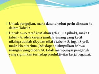 Untuk pengujian, maka data tersebut perlu disusun ke 
dalam Tabel 2 
Untuk n=10 taraf kesalahan 5 % (uji 2 pihak), maka t 
tabel = 8. oleh karena jumlah jenjang yang kecil 
nilainya adalah 18,5 dan nilai t tabel = 8, juga 18,5>8, 
maka Ho diterima. Jadi dapat disimpulkan bahwa 
ruangan yang diberi AC tidak mempunyai pengaruh 
yang signifikan terhadap produktivitas kerja pegawai. 
 