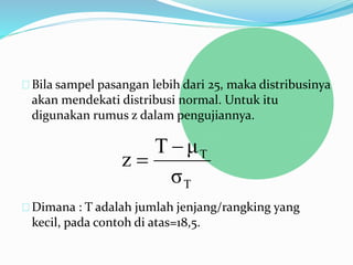 Bila sampel pasangan lebih dari 25, maka distribusinya 
akan mendekati distribusi normal. Untuk itu 
digunakan rumus z dalam pengujiannya. 
T μ 
T 
T 
 
σ 
z 
 
Dimana : T adalah jumlah jenjang/rangking yang 
kecil, pada contoh di atas=18,5. 
 