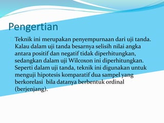 Pengertian 
Teknik ini merupakan penyempurnaan dari uji tanda. 
Kalau dalam uji tanda besarnya selisih nilai angka 
antara positif dan negatif tidak diperhitungkan, 
sedangkan dalam uji Wilcoxon ini diperhitungkan. 
Seperti dalam uji tanda, teknik ini digunakan untuk 
menguji hipotesis komparatif dua sampel yang 
berkorelasi bila datanya berbentuk ordinal 
(berjenjang). 
 
