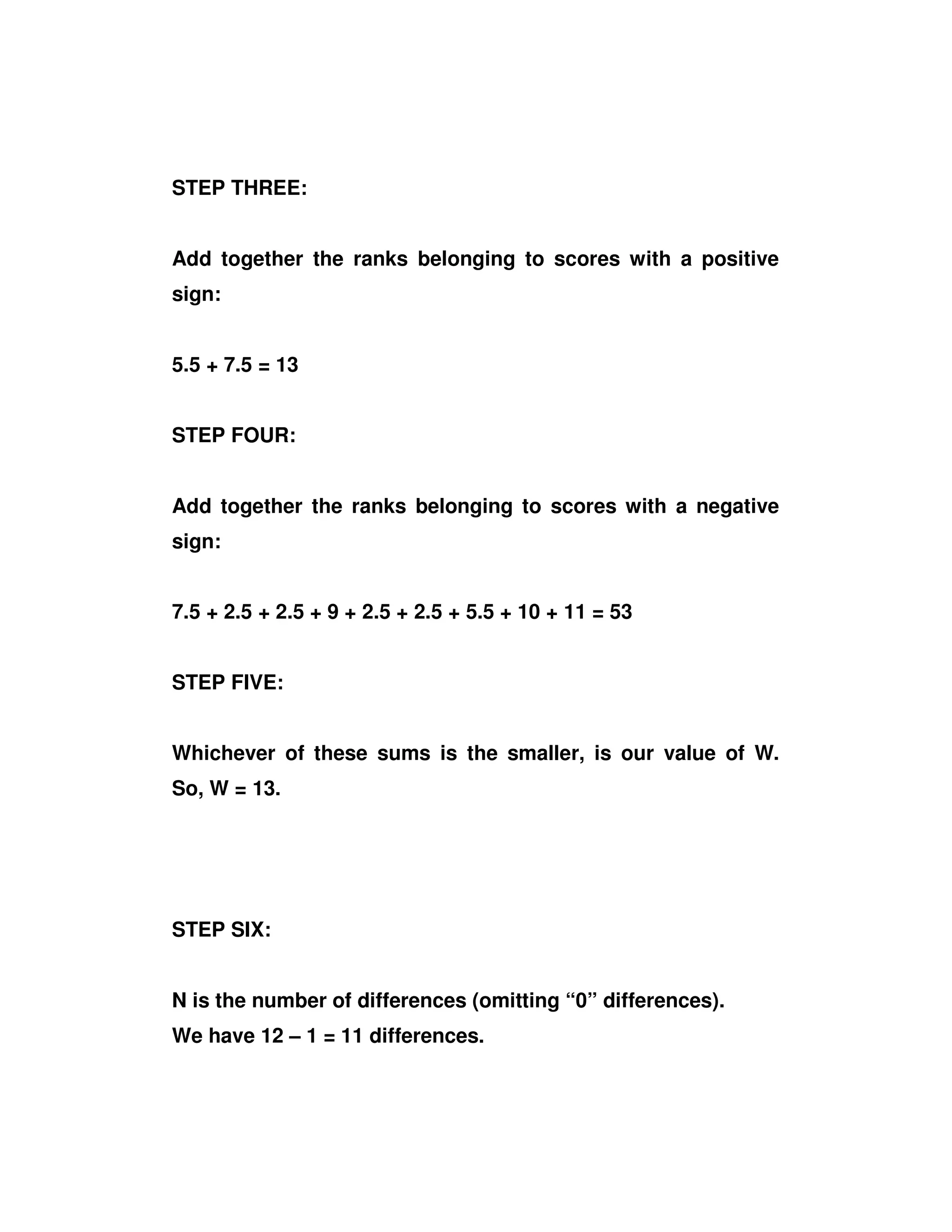 STEP THREE:
Add together the ranks belonging to scores with a positive
sign:
5.5 + 7.5 = 13
STEP FOUR:
Add together the ranks belonging to scores with a negative
sign:
7.5 + 2.5 + 2.5 + 9 + 2.5 + 2.5 + 5.5 + 10 + 11 = 53
STEP FIVE:
Whichever of these sums is the smaller, is our value of W.
So, W = 13.
STEP SIX:
N is the number of differences (omitting “0” differences).
We have 12 – 1 = 11 differences.
 