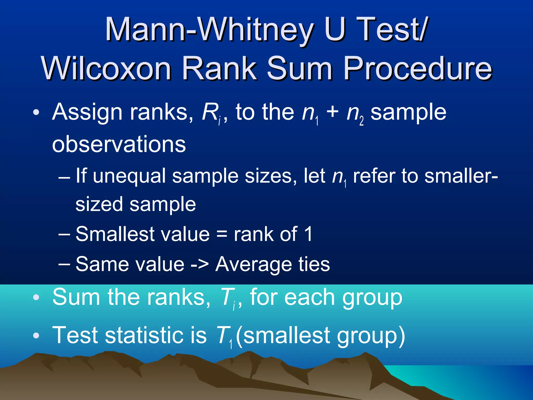 Mann-Whitney U Test/
Wilcoxon Rank Sum Procedure
• Assign ranks, Ri , to the n1 + n2 sample
  observations
  – If unequal sample sizes, let n1 refer to smaller-
    sized sample
  – Smallest value = rank of 1
  – Same value -> Average ties
• Sum the ranks, Ti , for each group
• Test statistic is T1 (smallest group)
 