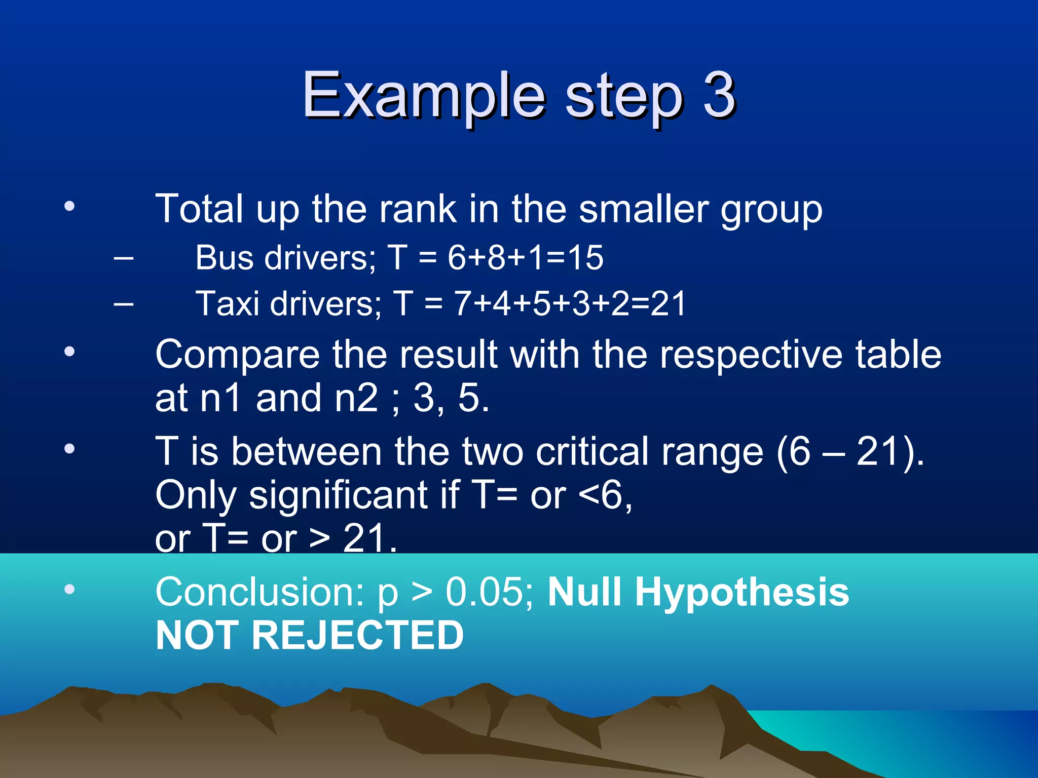 Example step 3
•       Total up the rank in the smaller group
    –     Bus drivers; T = 6+8+1=15
    –     Taxi drivers; T = 7+4+5+3+2=21
•       Compare the result with the respective table
        at n1 and n2 ; 3, 5.
•       T is between the two critical range (6 – 21).
        Only significant if T= or <6,
        or T= or > 21.
•       Conclusion: p > 0.05; Null Hypothesis
        NOT REJECTED
 