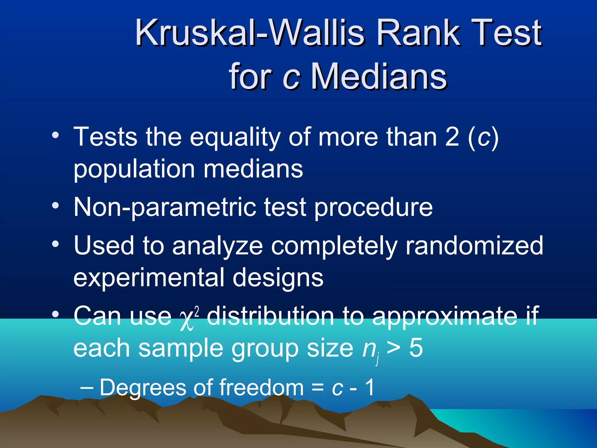 Kruskal-Wallis Rank Test
            for c Medians
• Tests the equality of more than 2 (c)
  population medians
• Non-parametric test procedure
• Used to analyze completely randomized
  experimental designs
• Can use χ2 distribution to approximate if
  each sample group size nj > 5
  – Degrees of freedom = c - 1
 