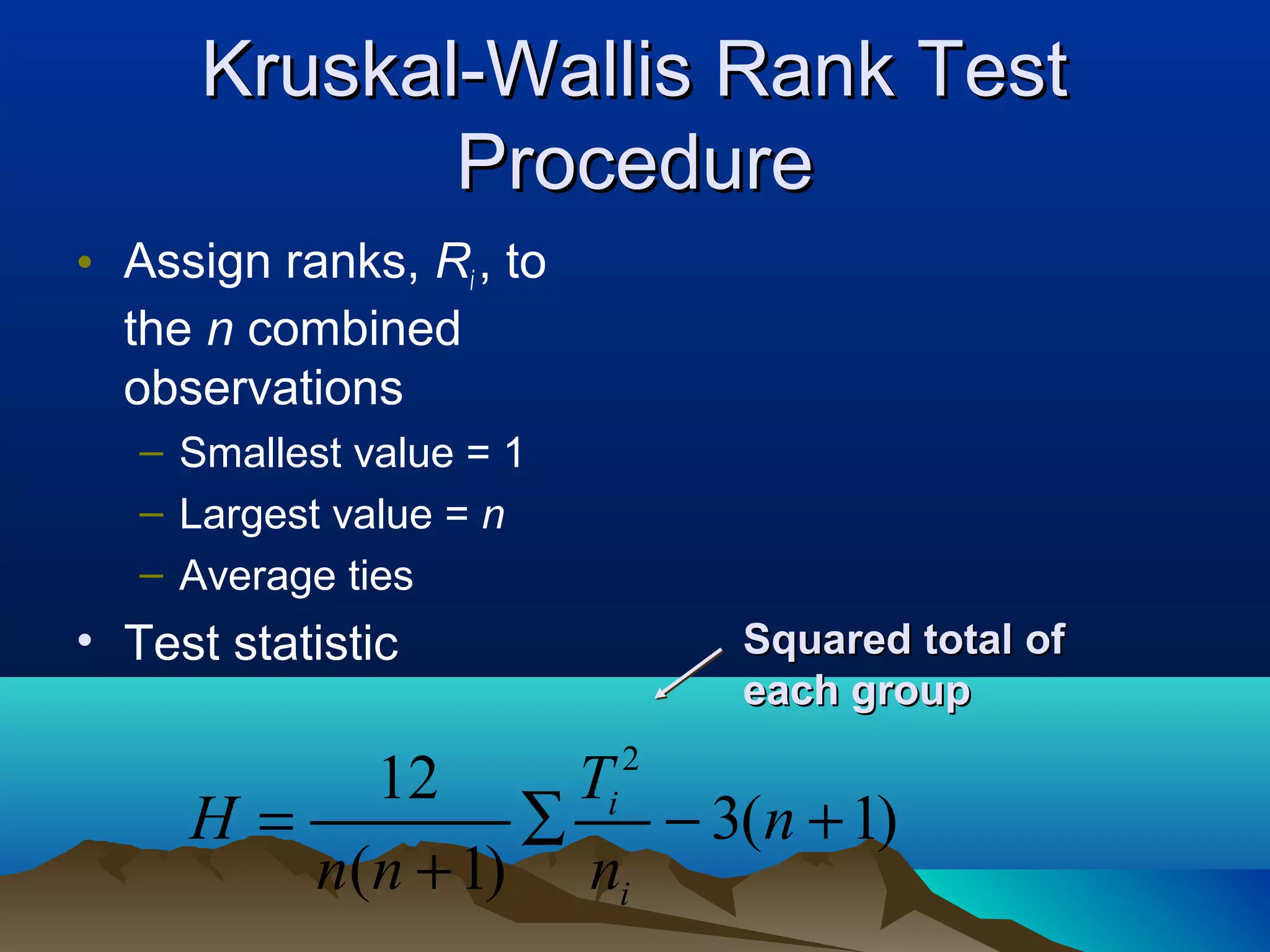 Kruskal-Wallis Rank Test
             Procedure
• Assign ranks, Ri , to
  the n combined
  observations
   – Smallest value = 1
   – Largest value = n
   – Average ties
• Test statistic              Squared total of
                              each group
                          2
          12      Ti
     H=         ∑    − 3(n + 1)
        n(n + 1) ni
 