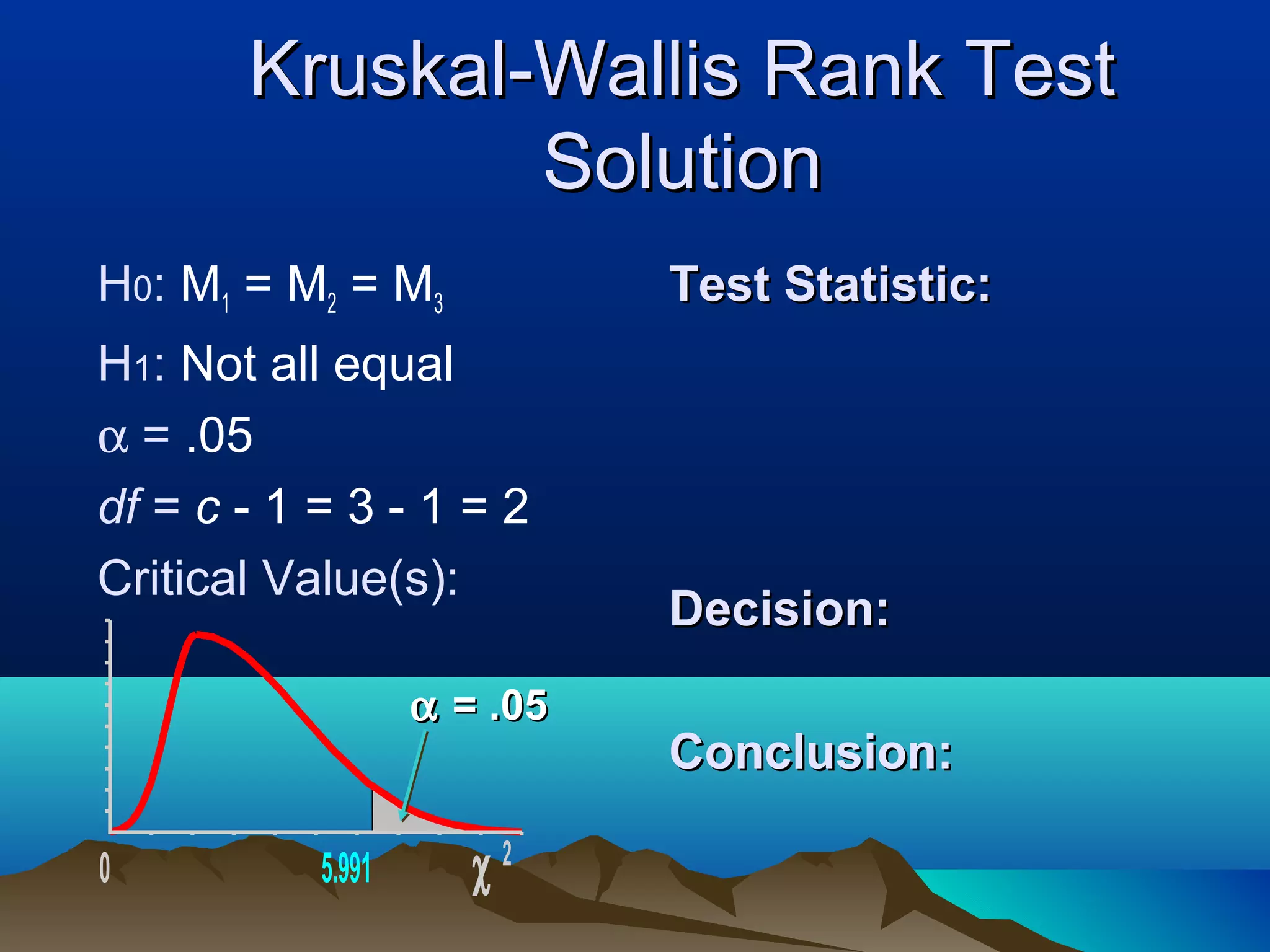 Kruskal-Wallis Rank Test
               Solution
H0: M1 = M2 = M3             Test Statistic:
H1: Not all equal
α = .05
df = c - 1 = 3 - 1 = 2
Critical Value(s):
                             Decision:
                   α = .05
                             Conclusion:

0          5.991      χ2
 