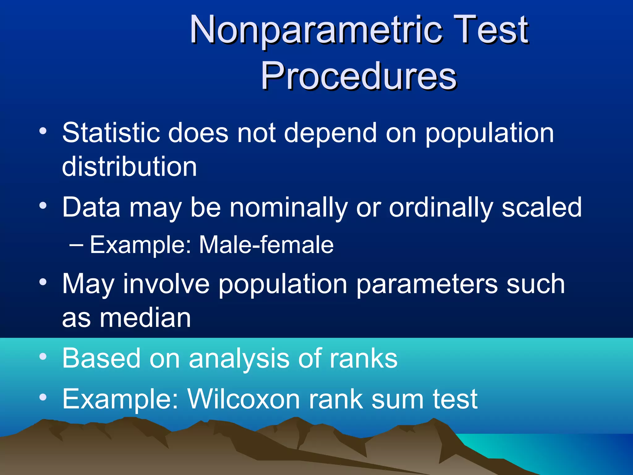 Nonparametric Test
              Procedures
• Statistic does not depend on population
  distribution
• Data may be nominally or ordinally scaled
  – Example: Male-female
• May involve population parameters such
  as median
• Based on analysis of ranks
• Example: Wilcoxon rank sum test
 