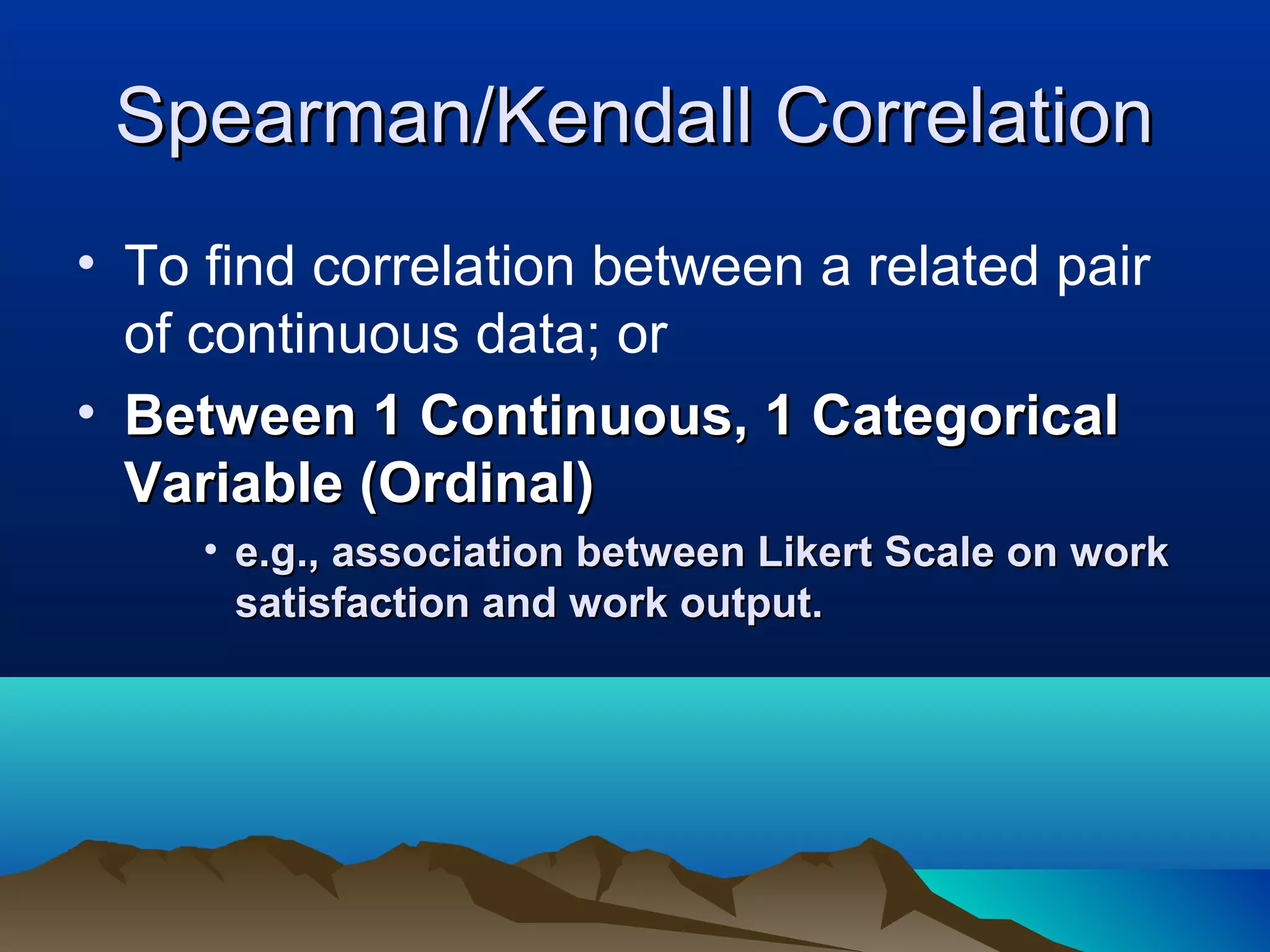 Spearman/Kendall Correlation
• To find correlation between a related pair
  of continuous data; or
• Between 1 Continuous, 1 Categorical
  Variable (Ordinal)
     • e.g., association between Likert Scale on work
       satisfaction and work output.
 
