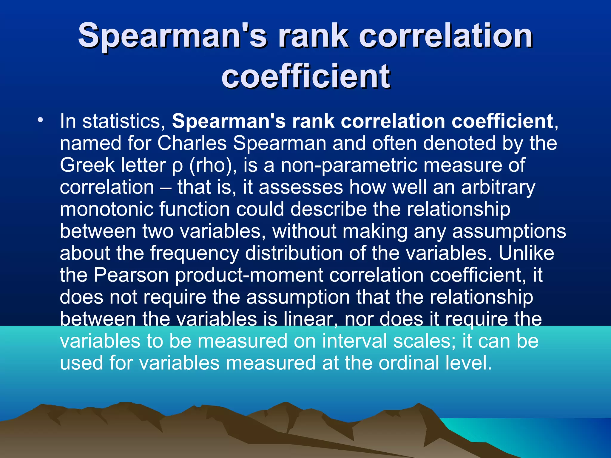 Spearman's rank correlation
           coefficient
• In statistics, Spearman's rank correlation coefficient,
  named for Charles Spearman and often denoted by the
  Greek letter ρ (rho), is a non-parametric measure of
  correlation – that is, it assesses how well an arbitrary
  monotonic function could describe the relationship
  between two variables, without making any assumptions
  about the frequency distribution of the variables. Unlike
  the Pearson product-moment correlation coefficient, it
  does not require the assumption that the relationship
  between the variables is linear, nor does it require the
  variables to be measured on interval scales; it can be
  used for variables measured at the ordinal level.
 