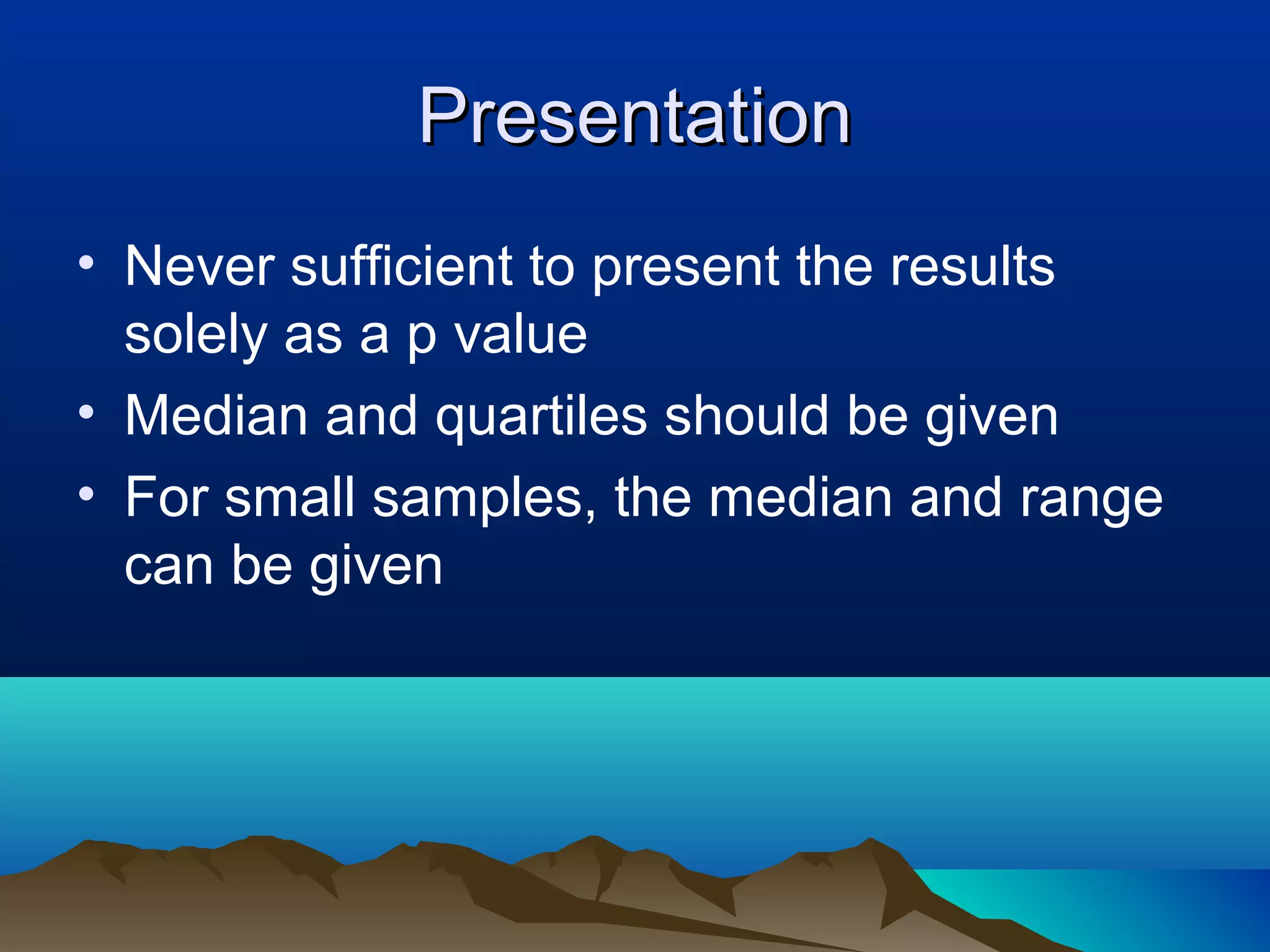 Presentation
• Never sufficient to present the results
  solely as a p value
• Median and quartiles should be given
• For small samples, the median and range
  can be given
 