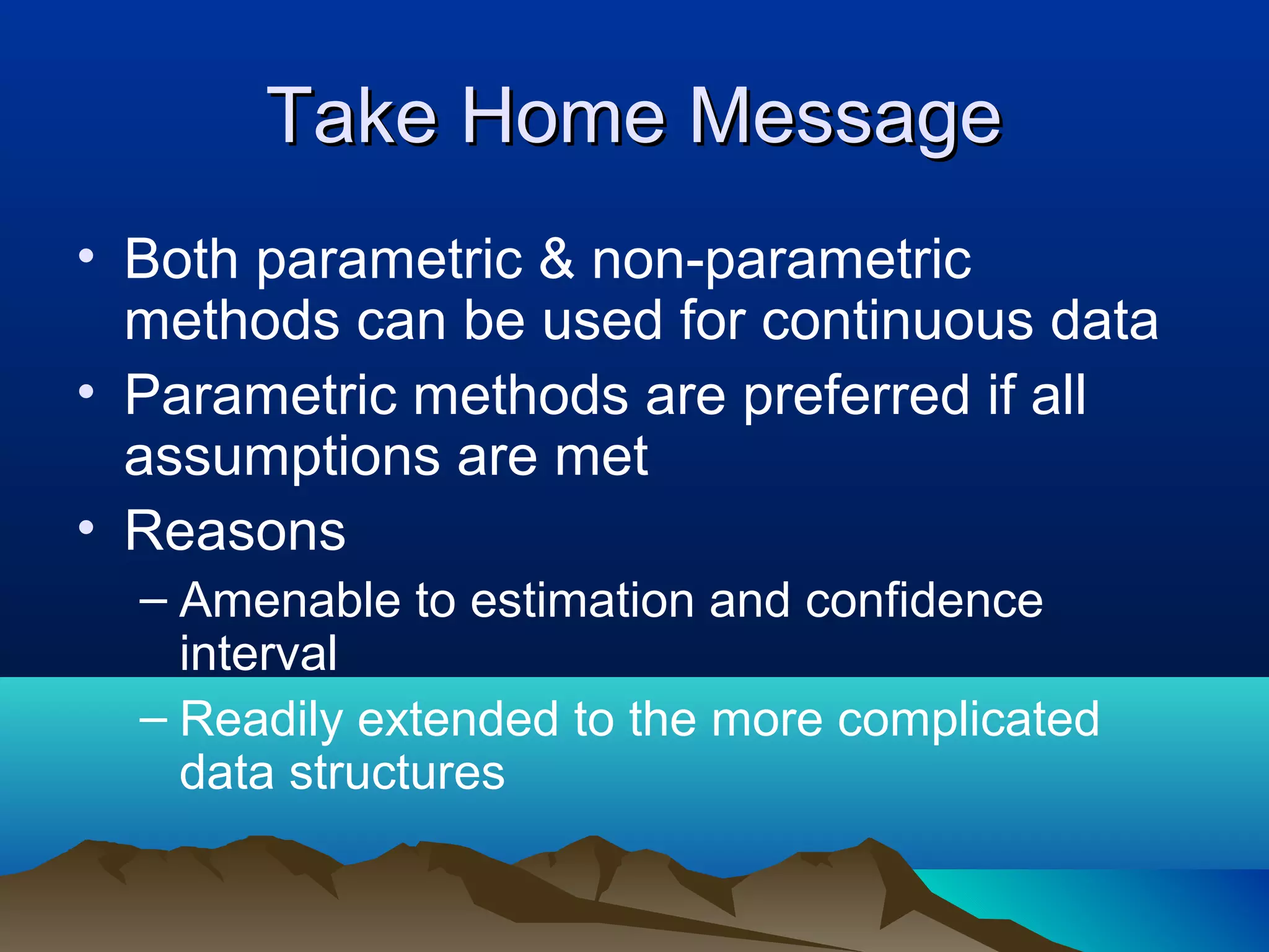 Take Home Message
• Both parametric & non-parametric
  methods can be used for continuous data
• Parametric methods are preferred if all
  assumptions are met
• Reasons
  – Amenable to estimation and confidence
    interval
  – Readily extended to the more complicated
    data structures
 