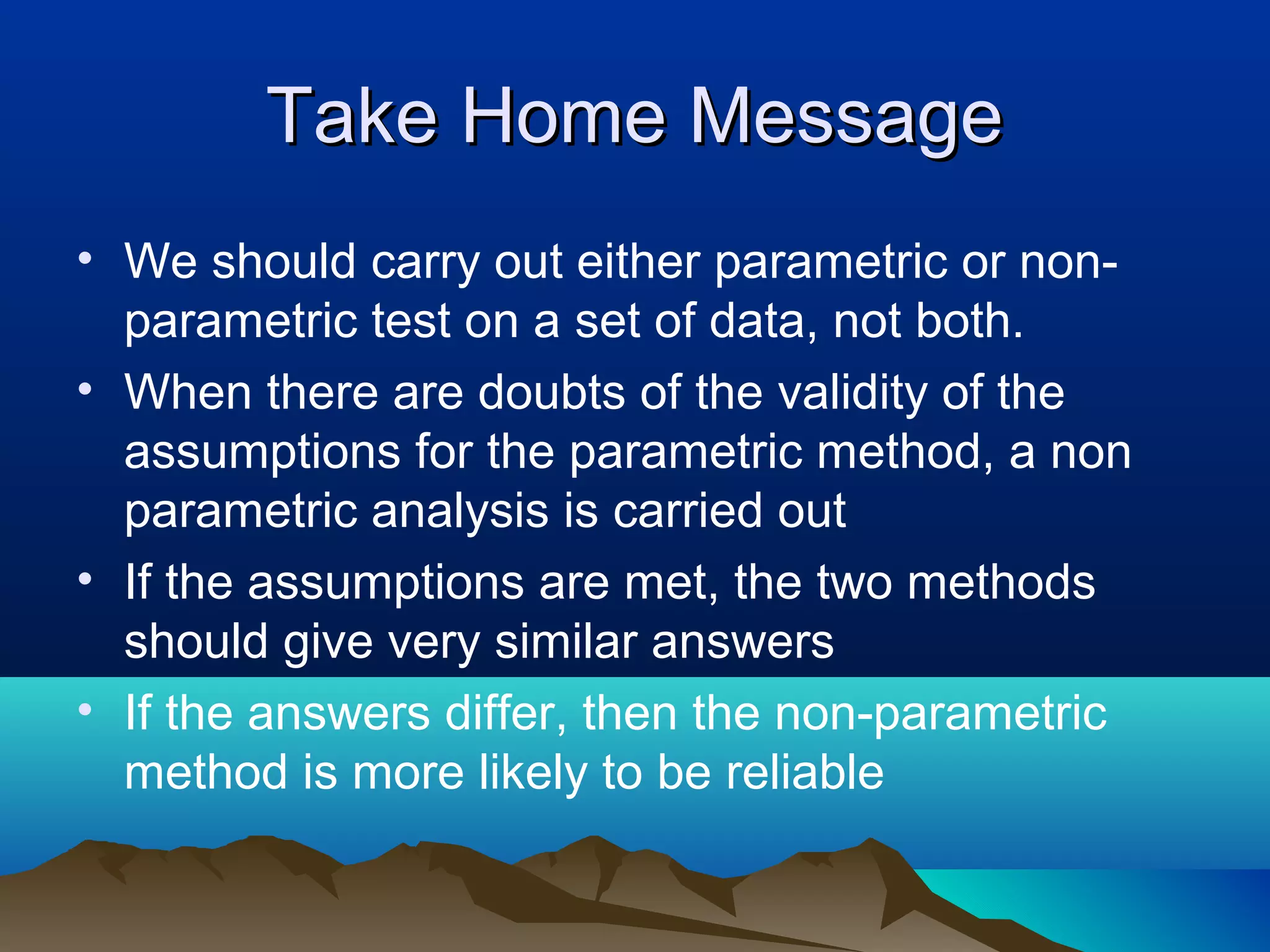 Take Home Message
• We should carry out either parametric or non-
  parametric test on a set of data, not both.
• When there are doubts of the validity of the
  assumptions for the parametric method, a non
  parametric analysis is carried out
• If the assumptions are met, the two methods
  should give very similar answers
• If the answers differ, then the non-parametric
  method is more likely to be reliable
 