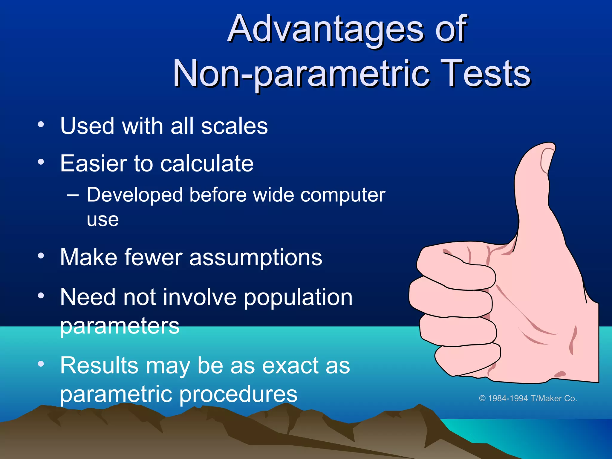 Advantages of
             Non-parametric Tests
• Used with all scales
• Easier to calculate
  – Developed before wide computer
    use
• Make fewer assumptions
• Need not involve population
  parameters
• Results may be as exact as
  parametric procedures              © 1984-1994 T/Maker Co.
 