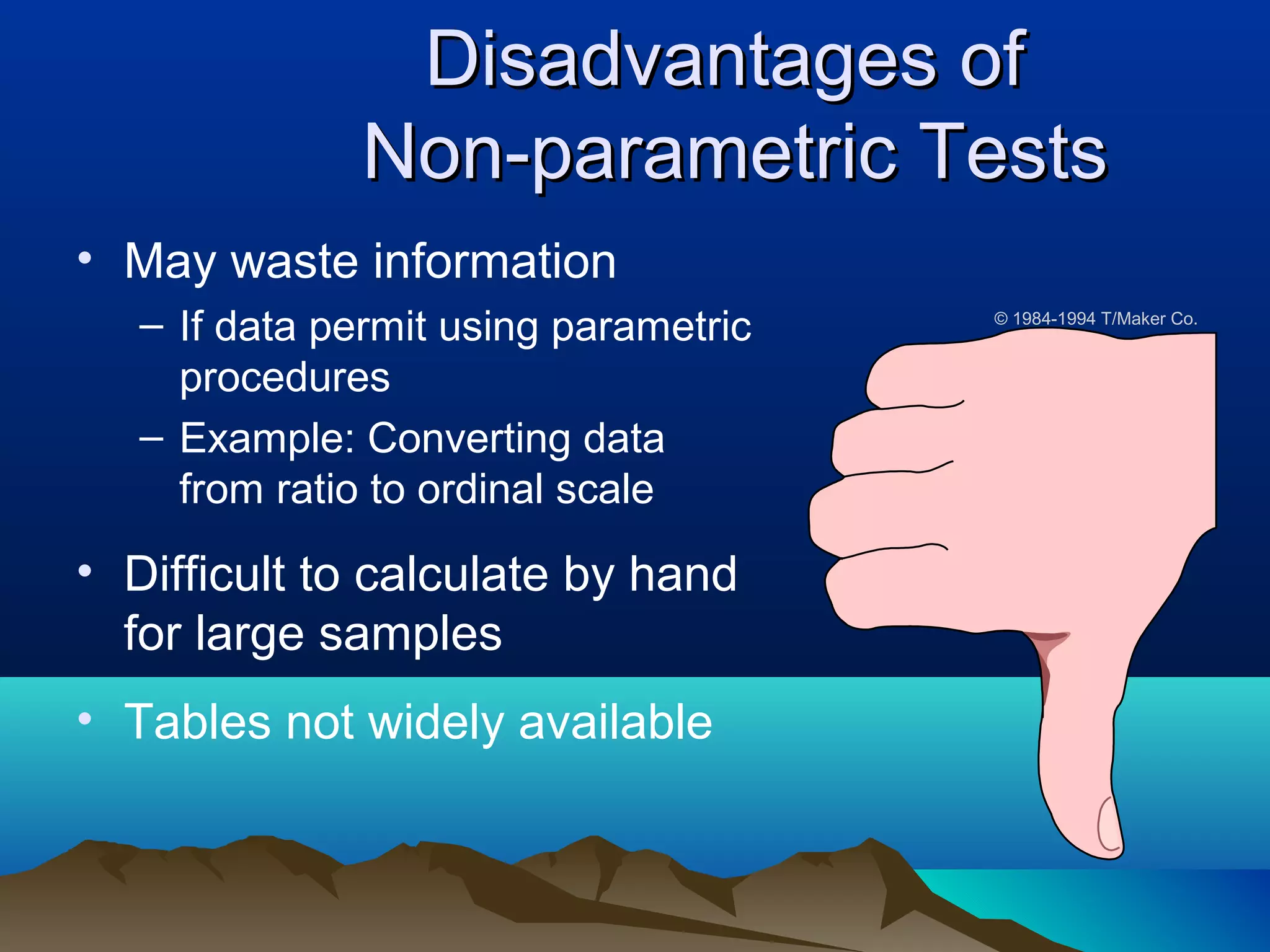 Disadvantages of
              Non-parametric Tests
• May waste information
   – If data permit using parametric   © 1984-1994 T/Maker Co.


     procedures
   – Example: Converting data
     from ratio to ordinal scale

• Difficult to calculate by hand
  for large samples
• Tables not widely available
 