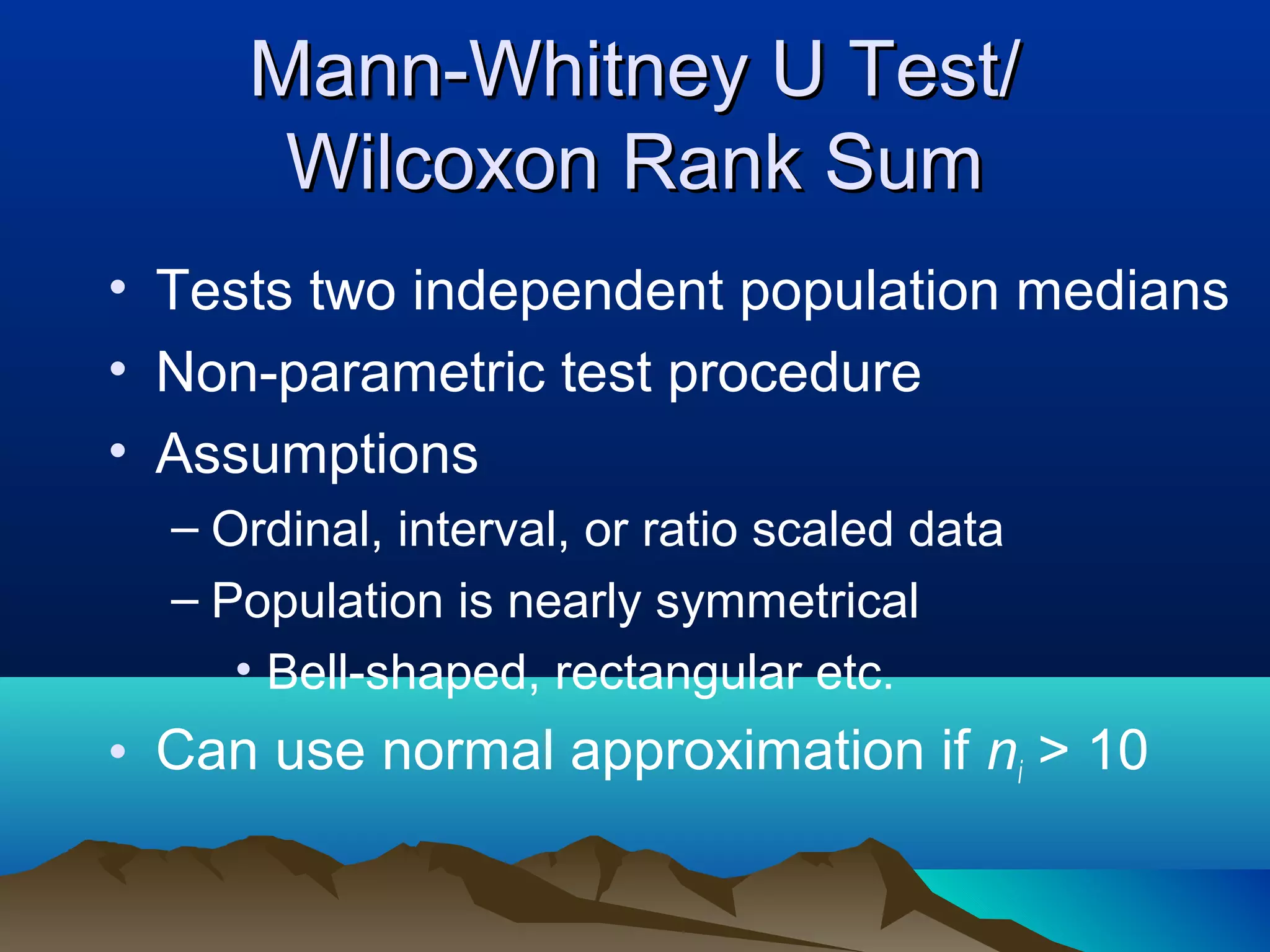 Mann-Whitney U Test/
      Wilcoxon Rank Sum
• Tests two independent population medians
• Non-parametric test procedure
• Assumptions
  – Ordinal, interval, or ratio scaled data
  – Population is nearly symmetrical
     • Bell-shaped, rectangular etc.
• Can use normal approximation if ni > 10
 