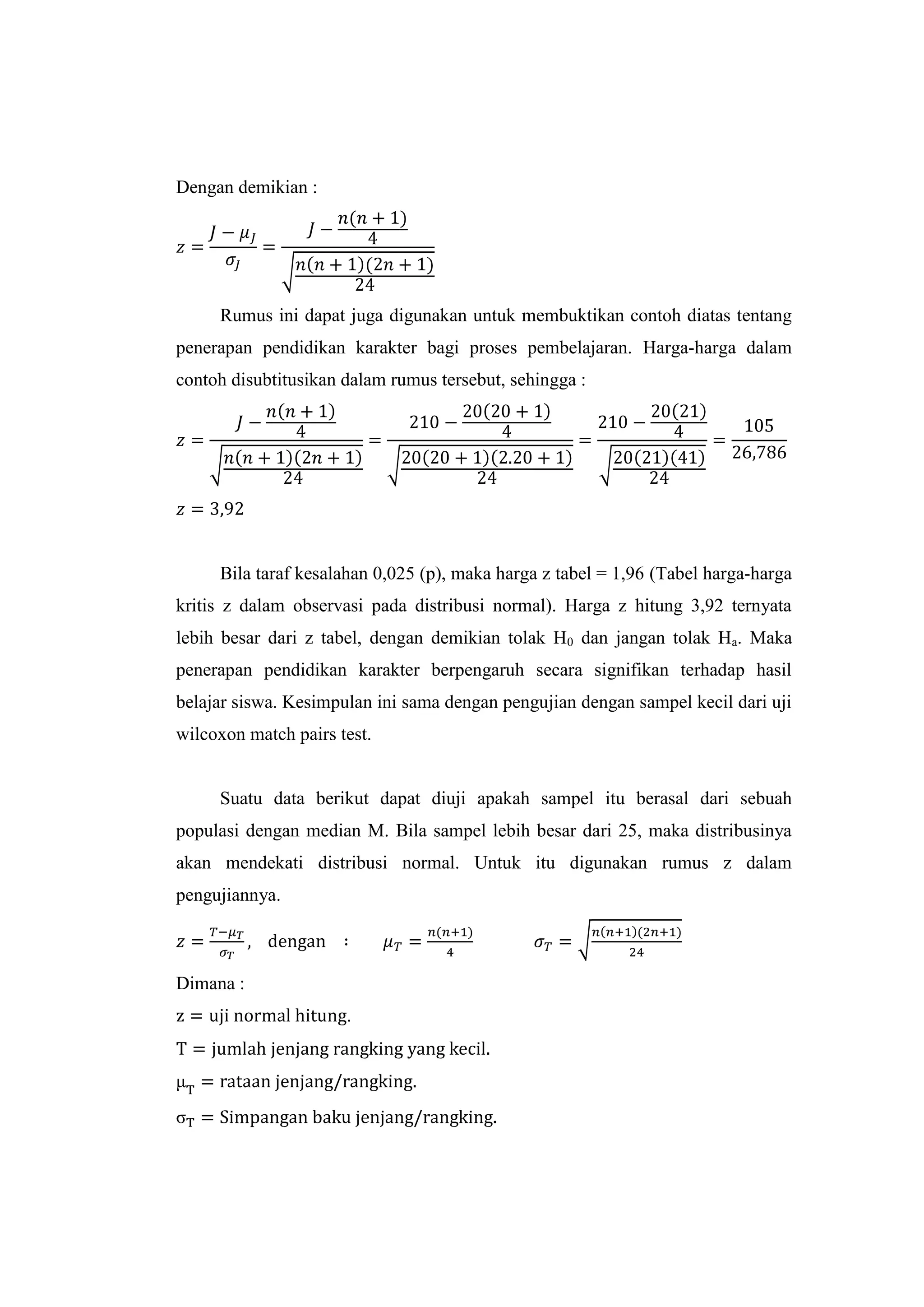 Dengan demikian :
Rumus ini dapat juga digunakan untuk membuktikan contoh diatas tentang
penerapan pendidikan karakter bagi proses pembelajaran. Harga-harga dalam
contoh disubtitusikan dalam rumus tersebut, sehingga :
Bila taraf kesalahan 0,025 (p), maka harga z tabel = 1,96 (Tabel harga-harga
kritis z dalam observasi pada distribusi normal). Harga z hitung 3,92 ternyata
lebih besar dari z tabel, dengan demikian tolak H0 dan jangan tolak Ha. Maka
penerapan pendidikan karakter berpengaruh secara signifikan terhadap hasil
belajar siswa. Kesimpulan ini sama dengan pengujian dengan sampel kecil dari uji
wilcoxon match pairs test.
Suatu data berikut dapat diuji apakah sampel itu berasal dari sebuah
populasi dengan median M. Bila sampel lebih besar dari 25, maka distribusinya
akan mendekati distribusi normal. Untuk itu digunakan rumus z dalam
pengujiannya.
Dimana :
.
 