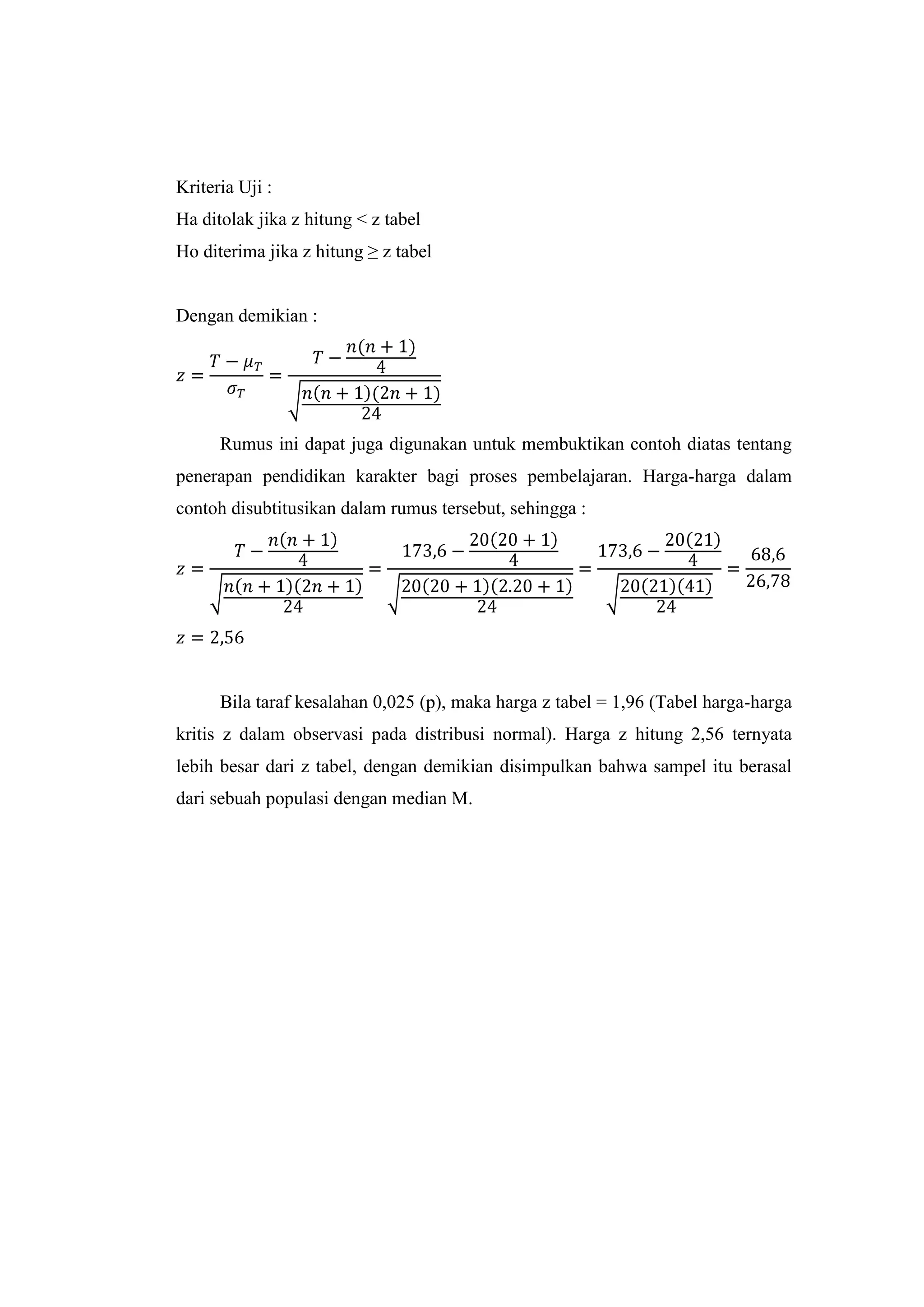 Kriteria Uji :
Ha ditolak jika z hitung < z tabel
Ho diterima jika z hitung ≥ z tabel
Dengan demikian :
Rumus ini dapat juga digunakan untuk membuktikan contoh diatas tentang
penerapan pendidikan karakter bagi proses pembelajaran. Harga-harga dalam
contoh disubtitusikan dalam rumus tersebut, sehingga :
Bila taraf kesalahan 0,025 (p), maka harga z tabel = 1,96 (Tabel harga-harga
kritis z dalam observasi pada distribusi normal). Harga z hitung 2,56 ternyata
lebih besar dari z tabel, dengan demikian disimpulkan bahwa sampel itu berasal
dari sebuah populasi dengan median M.
 