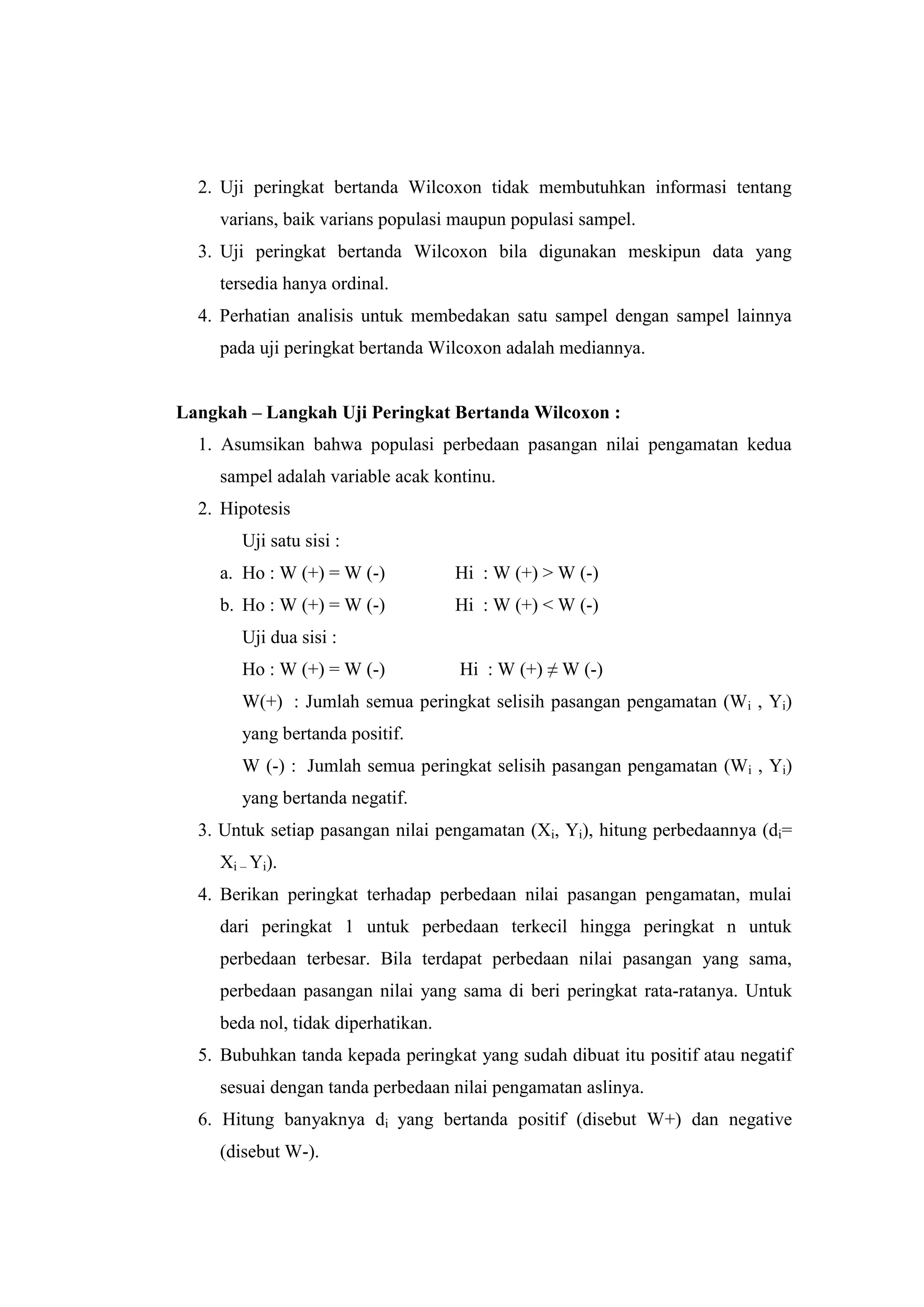 2. Uji peringkat bertanda Wilcoxon tidak membutuhkan informasi tentang
varians, baik varians populasi maupun populasi sampel.
3. Uji peringkat bertanda Wilcoxon bila digunakan meskipun data yang
tersedia hanya ordinal.
4. Perhatian analisis untuk membedakan satu sampel dengan sampel lainnya
pada uji peringkat bertanda Wilcoxon adalah mediannya.
Langkah – Langkah Uji Peringkat Bertanda Wilcoxon :
1. Asumsikan bahwa populasi perbedaan pasangan nilai pengamatan kedua
sampel adalah variable acak kontinu.
2. Hipotesis
Uji satu sisi :
a. Ho : W (+) = W (-) Hi : W (+) > W (-)
b. Ho : W (+) = W (-) Hi : W (+) < W (-)
Uji dua sisi :
Ho : W (+) = W (-) Hi : W (+) ≠ W (-)
W(+) : Jumlah semua peringkat selisih pasangan pengamatan (Wi , Yi)
yang bertanda positif.
W (-) : Jumlah semua peringkat selisih pasangan pengamatan (Wi , Yi)
yang bertanda negatif.
3. Untuk setiap pasangan nilai pengamatan (Xi, Yi), hitung perbedaannya (di=
Xi – Yi).
4. Berikan peringkat terhadap perbedaan nilai pasangan pengamatan, mulai
dari peringkat 1 untuk perbedaan terkecil hingga peringkat n untuk
perbedaan terbesar. Bila terdapat perbedaan nilai pasangan yang sama,
perbedaan pasangan nilai yang sama di beri peringkat rata-ratanya. Untuk
beda nol, tidak diperhatikan.
5. Bubuhkan tanda kepada peringkat yang sudah dibuat itu positif atau negatif
sesuai dengan tanda perbedaan nilai pengamatan aslinya.
6. Hitung banyaknya di yang bertanda positif (disebut W+) dan negative
(disebut W-).
 