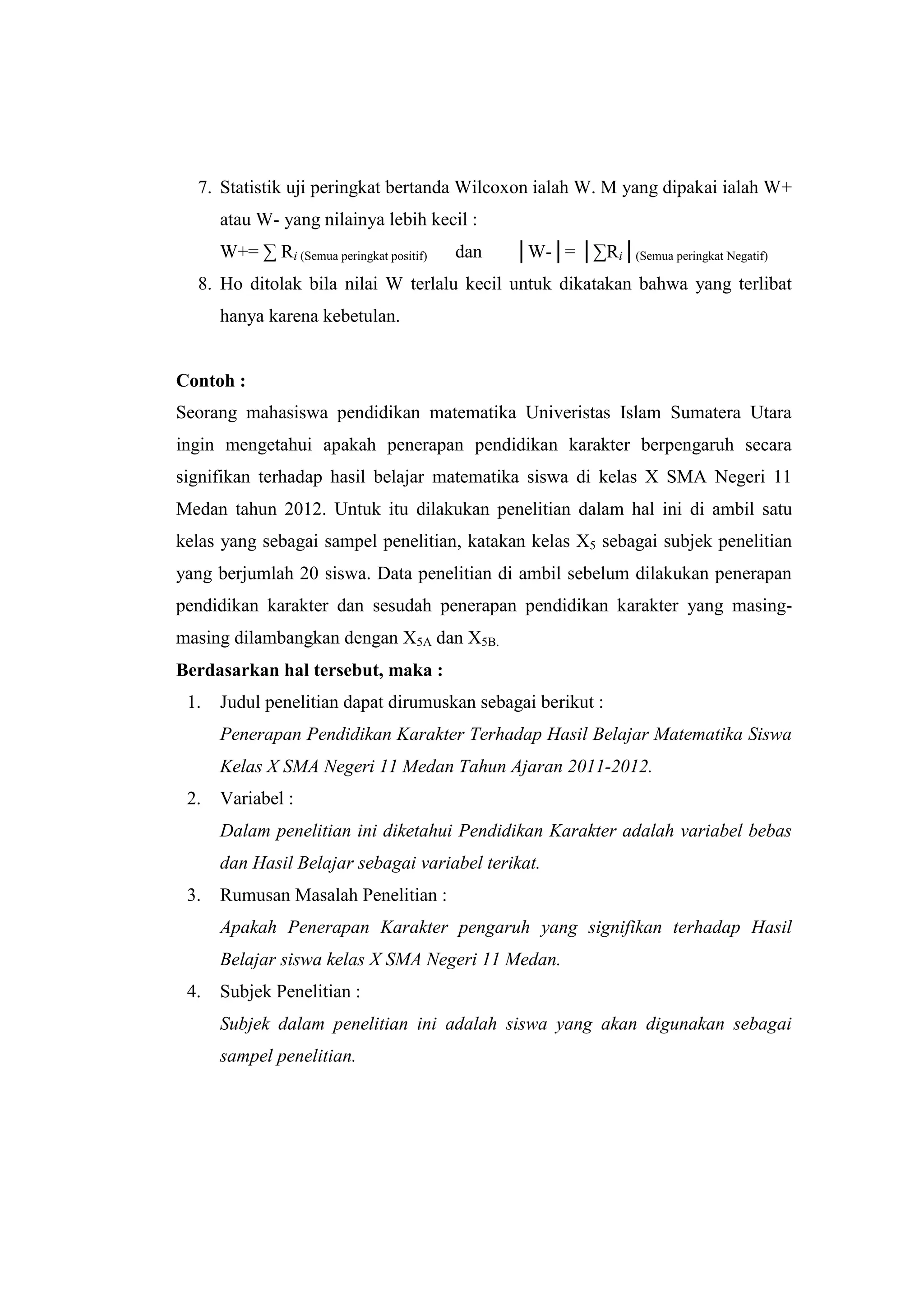 7. Statistik uji peringkat bertanda Wilcoxon ialah W. M yang dipakai ialah W+
atau W- yang nilainya lebih kecil :
W+= ∑ Ri (Semua peringkat positif) dan │W-│= │∑Ri│(Semua peringkat Negatif)
8. Ho ditolak bila nilai W terlalu kecil untuk dikatakan bahwa yang terlibat
hanya karena kebetulan.
Contoh :
Seorang mahasiswa pendidikan matematika Univeristas Islam Sumatera Utara
ingin mengetahui apakah penerapan pendidikan karakter berpengaruh secara
signifikan terhadap hasil belajar matematika siswa di kelas X SMA Negeri 11
Medan tahun 2012. Untuk itu dilakukan penelitian dalam hal ini di ambil satu
kelas yang sebagai sampel penelitian, katakan kelas X5 sebagai subjek penelitian
yang berjumlah 20 siswa. Data penelitian di ambil sebelum dilakukan penerapan
pendidikan karakter dan sesudah penerapan pendidikan karakter yang masing-
masing dilambangkan dengan X5A dan X5B.
Berdasarkan hal tersebut, maka :
1. Judul penelitian dapat dirumuskan sebagai berikut :
Penerapan Pendidikan Karakter Terhadap Hasil Belajar Matematika Siswa
Kelas X SMA Negeri 11 Medan Tahun Ajaran 2011-2012.
2. Variabel :
Dalam penelitian ini diketahui Pendidikan Karakter adalah variabel bebas
dan Hasil Belajar sebagai variabel terikat.
3. Rumusan Masalah Penelitian :
Apakah Penerapan Karakter pengaruh yang signifikan terhadap Hasil
Belajar siswa kelas X SMA Negeri 11 Medan.
4. Subjek Penelitian :
Subjek dalam penelitian ini adalah siswa yang akan digunakan sebagai
sampel penelitian.
 