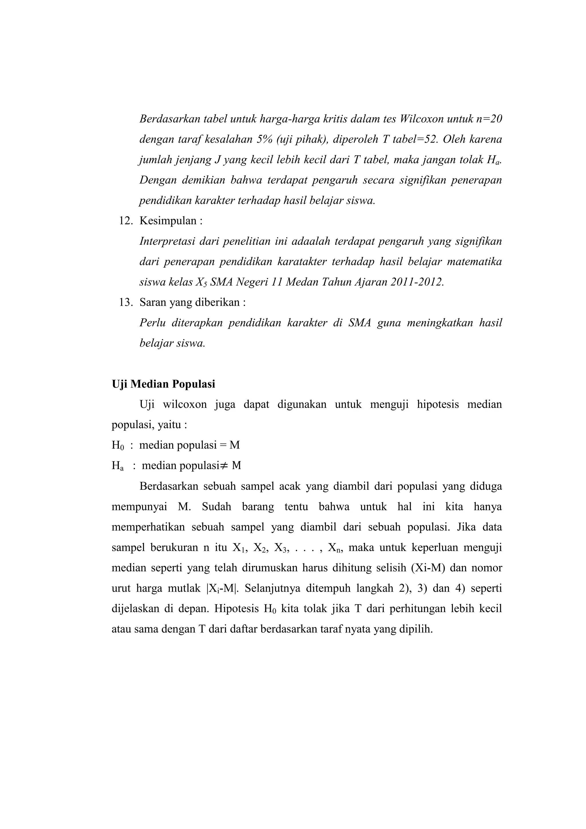Berdasarkan tabel untuk harga-harga kritis dalam tes Wilcoxon untuk n=20
dengan taraf kesalahan 5% (uji pihak), diperoleh T tabel=52. Oleh karena
jumlah jenjang J yang kecil lebih kecil dari T tabel, maka jangan tolak Ha.
Dengan demikian bahwa terdapat pengaruh secara signifikan penerapan
pendidikan karakter terhadap hasil belajar siswa.
12. Kesimpulan :
Interpretasi dari penelitian ini adaalah terdapat pengaruh yang signifikan
dari penerapan pendidikan karatakter terhadap hasil belajar matematika
siswa kelas X5 SMA Negeri 11 Medan Tahun Ajaran 2011-2012.
13. Saran yang diberikan :
Perlu diterapkan pendidikan karakter di SMA guna meningkatkan hasil
belajar siswa.
Uji Median Populasi
Uji wilcoxon juga dapat digunakan untuk menguji hipotesis median
populasi, yaitu :
H0 : median populasi = M
Ha : median populasi
Berdasarkan sebuah sampel acak yang diambil dari populasi yang diduga
mempunyai M. Sudah barang tentu bahwa untuk hal ini kita hanya
memperhatikan sebuah sampel yang diambil dari sebuah populasi. Jika data
sampel berukuran n itu X1, X2, X3, . . . , Xn, maka untuk keperluan menguji
median seperti yang telah dirumuskan harus dihitung selisih (Xi-M) dan nomor
urut harga mutlak |Xi-M|. Selanjutnya ditempuh langkah 2), 3) dan 4) seperti
dijelaskan di depan. Hipotesis H0 kita tolak jika T dari perhitungan lebih kecil
atau sama dengan T dari daftar berdasarkan taraf nyata yang dipilih.
 