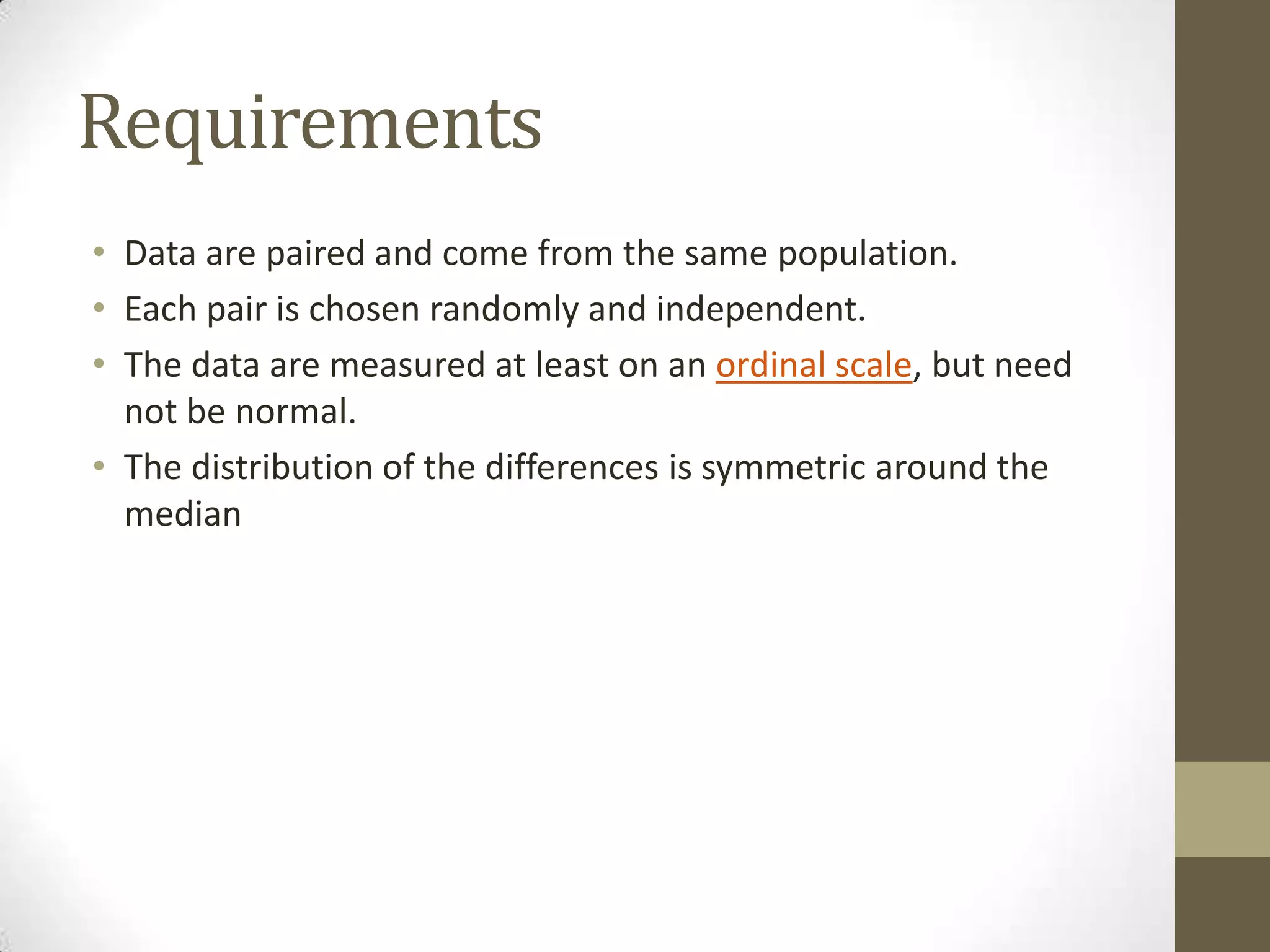 Requirements
• Data are paired and come from the same population.
• Each pair is chosen randomly and independent.
• The data are measured at least on an ordinal scale, but need
not be normal.
• The distribution of the differences is symmetric around the
median

 