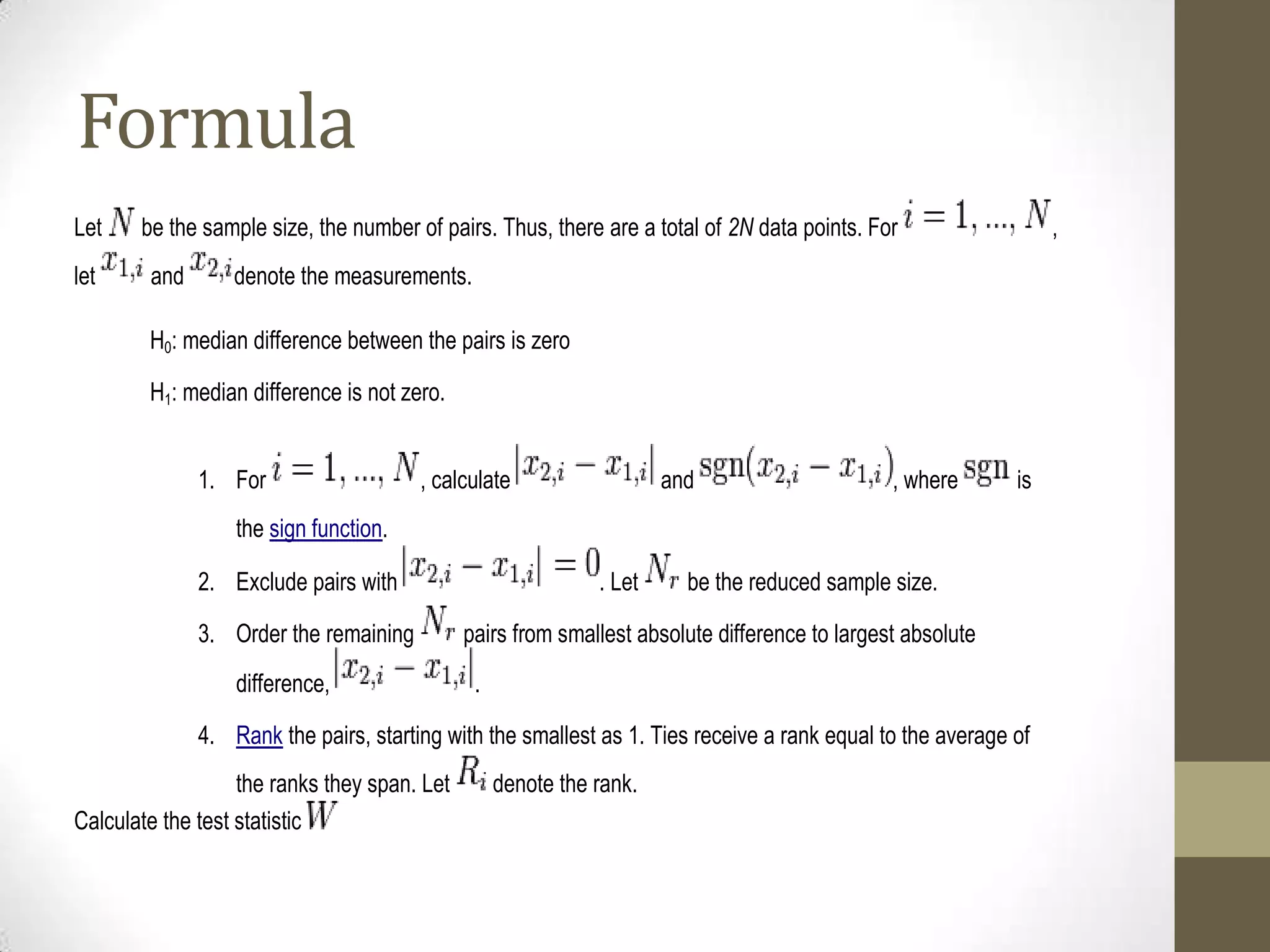 Formula
Let
let

be the sample size, the number of pairs. Thus, there are a total of 2N data points. For
and

,

denote the measurements.

H0: median difference between the pairs is zero
H1: median difference is not zero.
1. For

, calculate

and

, where

is

the sign function.
2. Exclude pairs with
3. Order the remaining
difference,

. Let

be the reduced sample size.

pairs from smallest absolute difference to largest absolute
.

4. Rank the pairs, starting with the smallest as 1. Ties receive a rank equal to the average of
the ranks they span. Let
Calculate the test statistic

denote the rank.

 