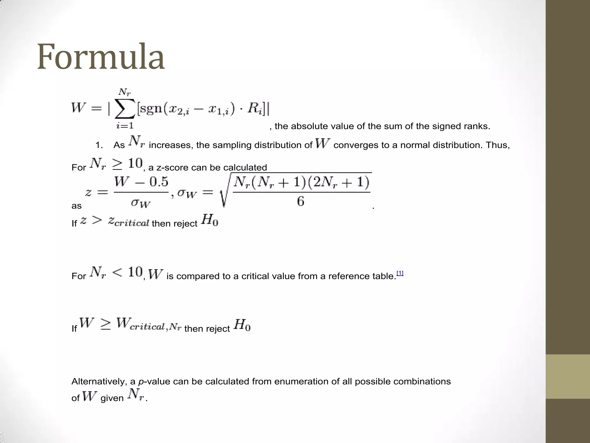 Formula
, the absolute value of the sum of the signed ranks.
1.

As

For

increases, the sampling distribution of

converges to a normal distribution. Thus,

, a z-score can be calculated

as

.

If

then reject

For

,

If

is compared to a critical value from a reference table.[1]

then reject

Alternatively, a p-value can be calculated from enumeration of all possible combinations
of

given

.

 