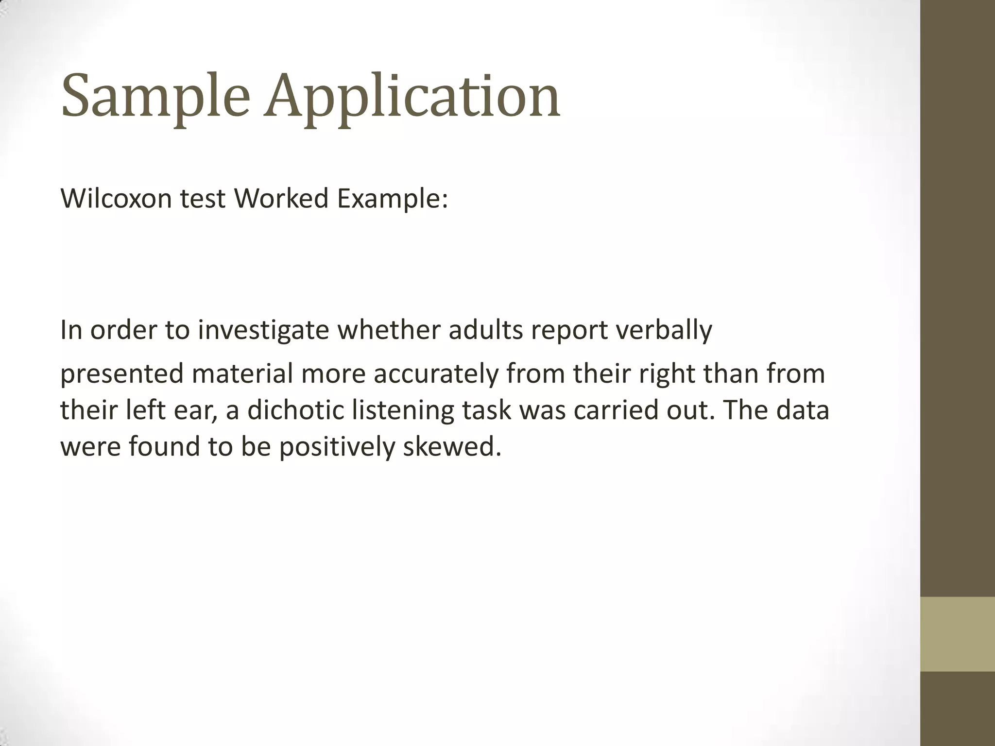 Sample Application
Wilcoxon test Worked Example:

In order to investigate whether adults report verbally
presented material more accurately from their right than from
their left ear, a dichotic listening task was carried out. The data
were found to be positively skewed.

 