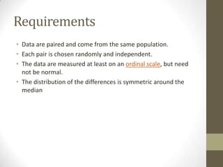 Requirements
• Data are paired and come from the same population.
• Each pair is chosen randomly and independent.
• The data are measured at least on an ordinal scale, but need
not be normal.
• The distribution of the differences is symmetric around the
median

 