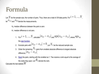 Formula
Let
let

be the sample size, the number of pairs. Thus, there are a total of 2N data points. For
and

,

denote the measurements.

H0: median difference between the pairs is zero
H1: median difference is not zero.
1. For

, calculate

and

, where

is

the sign function.
2. Exclude pairs with
3. Order the remaining
difference,

. Let

be the reduced sample size.

pairs from smallest absolute difference to largest absolute
.

4. Rank the pairs, starting with the smallest as 1. Ties receive a rank equal to the average of
the ranks they span. Let
Calculate the test statistic

denote the rank.

 