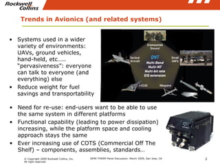 Trends in Avionics (and related systems) Systems used in a wider variety of environments: UAVs, ground vehicles, hand-held, etc….. “pervasiveness”: everyone can talk to everyone (and everything) else  Reduce weight for fuel savings and transportability Need for re-use: end-users want to be able to use the same system in different platforms  Functional capability (leading to power dissipation) increasing, while the platform space and cooling approach stays the same Ever increasing use of COTS (Commercial Off The Shelf) – components, assemblies, standards… 