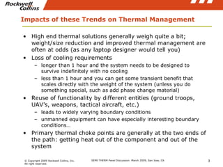 Impacts of these Trends on Thermal Management High end thermal solutions generally weigh quite a bit; weight/size reduction and improved thermal management are often at odds (as any laptop designer would tell you) Loss of cooling requirements longer than 1 hour and the system needs to be designed to survive indefinitely with no cooling less than 1 hour and you can get some transient benefit that scales directly with the weight of the system (unless you do something special, such as add phase change material) Reuse of functionality by different entities (ground troops, UAV’s, weapons, tactical aircraft, etc.) leads to widely varying boundary conditions unmanned equipment can have especially interesting boundary conditions… Primary thermal choke points are generally at the two ends of the path: getting heat out of the component and out of the system  