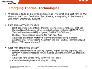 Emerging Thermal Technologies Wilcoxon’s Rule of Electronics Cooling:  ‘The first and last mm in the thermal path can be limited by physics; everything in between is generally limited by budget.’ First mm (at/near the die) Next generation die attach, thermal interface materials, etc. that use Carbon NanoTubes and other nanotechnology materials (DARPA Nano Thermal Interfaces (NTI) program, DARPA THREAD, etc.) Die level microchannel cooling for high heat flux Advanced expansion matched thermal materials using diamond, graphite, etc. for spreading heat from the die (DARPA Thermal Ground Plane (TGP) program, etc.) Last mm (from the system) Higher performance air cooling (lighter, higher cooling capacity, etc.) (DARPA Microtechnologies for Air-Cooled Exchangers (MACE) program, etc.) Advanced fans (piezo fans, synthetic jets, etc.) Cost effective/high reliability liquid cooling 