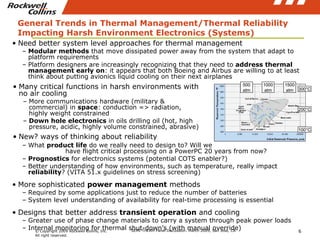 General Trends in Thermal Management/Thermal Reliability Impacting Harsh Environment Electronics (Systems) Need better system level approaches for thermal management Modular methods  that move dissipated power away from the system that adapt to platform requirements Platform designers are increasingly recognizing that they need to  address thermal management early on : it appears that both Boeing and Airbus are willing to at least think about putting avionics liquid cooling on their next airplanes What  product life  do we really need to design to? Will we  have flight critical processing on a PowerPC 20 years from now? Prognostics  for electronics systems (potential COTS enabler?) Better understanding of how environments, such as temperature, really impact  reliability ? (VITA 51.x guidelines on stress screening) More sophisticated  power management  methods Required by some applications just to reduce the number of batteries System level understanding of availability for real-time processing is essential Designs that better address  transient operation  and cooling Greater use of phase change materials to carry a system through peak power loads Internal monitoring for thermal shut-down’s (with manual override) Many critical functions in harsh environments with no air cooling More communications hardware (military & commercial) in  space : conduction => radiation, highly weight constrained  Down hole electronics  in oils drilling oil (hot, high pressure, acidic, highly volume constrained, abrasive) New? ways of thinking about reliability 100°C 200°C 300°C 500 atm 1000 atm 1500 atm 