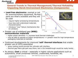 General Trends in Thermal Management/Thermal Reliability Impacting Harsh Environment Electronics (Components) Greater use of wideband gap  (WBG)  semiconductor materials higher power densities => increase local thermal challenges may be able to operate at higher temperatures => greater need for high temperature packaging materials & methods Continued developments for improved  ‘soft’ thermal interfaces  that enable greater use of COTS assemblies spray cooling would provide the ultimate soft interface thermal gap fillers get part way there, but a 10x breakthrough would be really handy… As always,  Cost  is critical – especially in higher volume applications such as automotive, small unmanned vehicles, unattended, handheld, etc. Lead-free electronics : exempt or not for avionics/military equipment, Pb-free parts are what’s available and they will be used require higher processing temperatures have less well understood materials characterization introduce “new” failure mechanisms like tin whiskers 