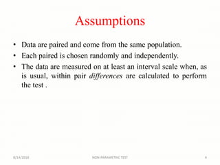 Assumptions
• Data are paired and come from the same population.
• Each paired is chosen randomly and independently.
• The data are measured on at least an interval scale when, as
is usual, within pair differences are calculated to perform
the test .
8/14/2018 4NON-PARAMETRIC TEST
 
