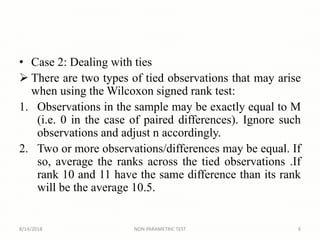 • Case 2: Dealing with ties
 There are two types of tied observations that may arise
when using the Wilcoxon signed rank test:
1. Observations in the sample may be exactly equal to M
(i.e. 0 in the case of paired differences). Ignore such
observations and adjust n accordingly.
2. Two or more observations/differences may be equal. If
so, average the ranks across the tied observations .If
rank 10 and 11 have the same difference than its rank
will be the average 10.5.
8/14/2018 6NON-PARAMETRIC TEST
 