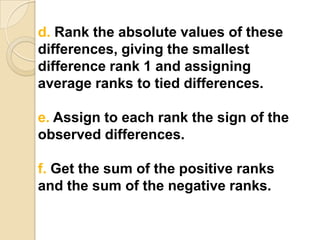 d. Rank the absolute values of these
differences, giving the smallest
difference rank 1 and assigning
average ranks to tied differences.
e. Assign to each rank the sign of the
observed differences.
f. Get the sum of the positive ranks
and the sum of the negative ranks.

 