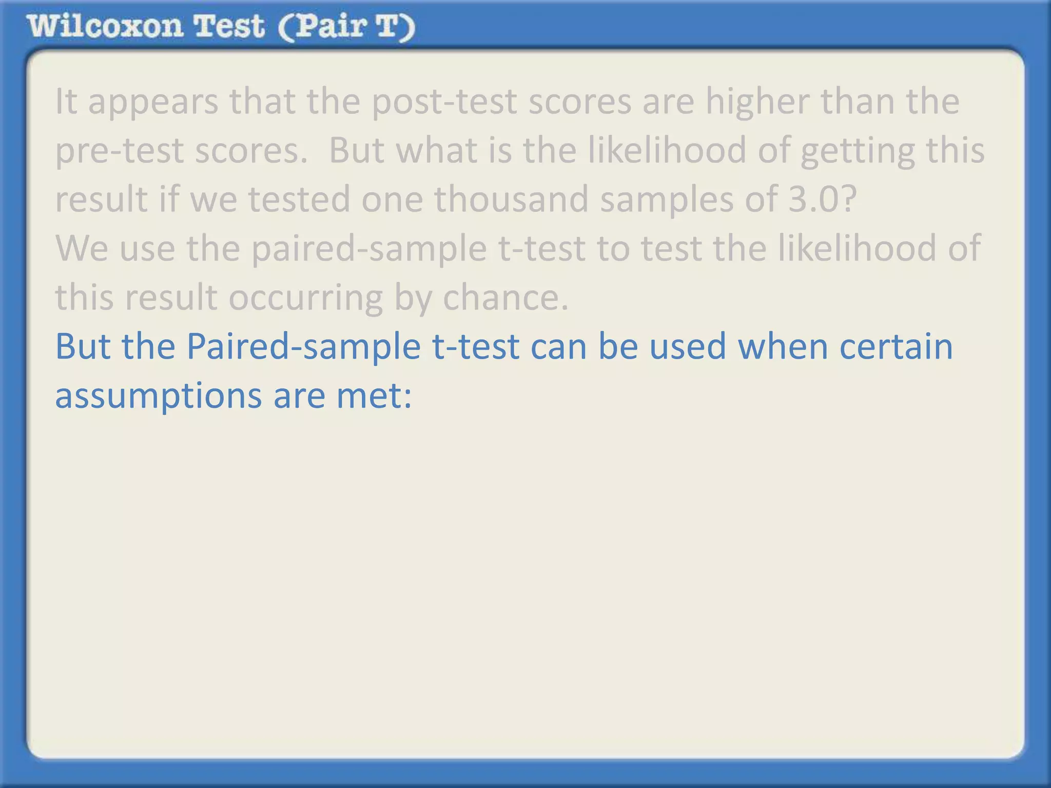 It appears that the post-test scores are higher than the 
pre-test scores. But what is the likelihood of getting this 
result if we tested one thousand samples of 3.0? 
We use the paired-sample t-test to test the likelihood of 
this result occurring by chance. 
But the Paired-sample t-test can be used when certain 
assumptions are met: 
 