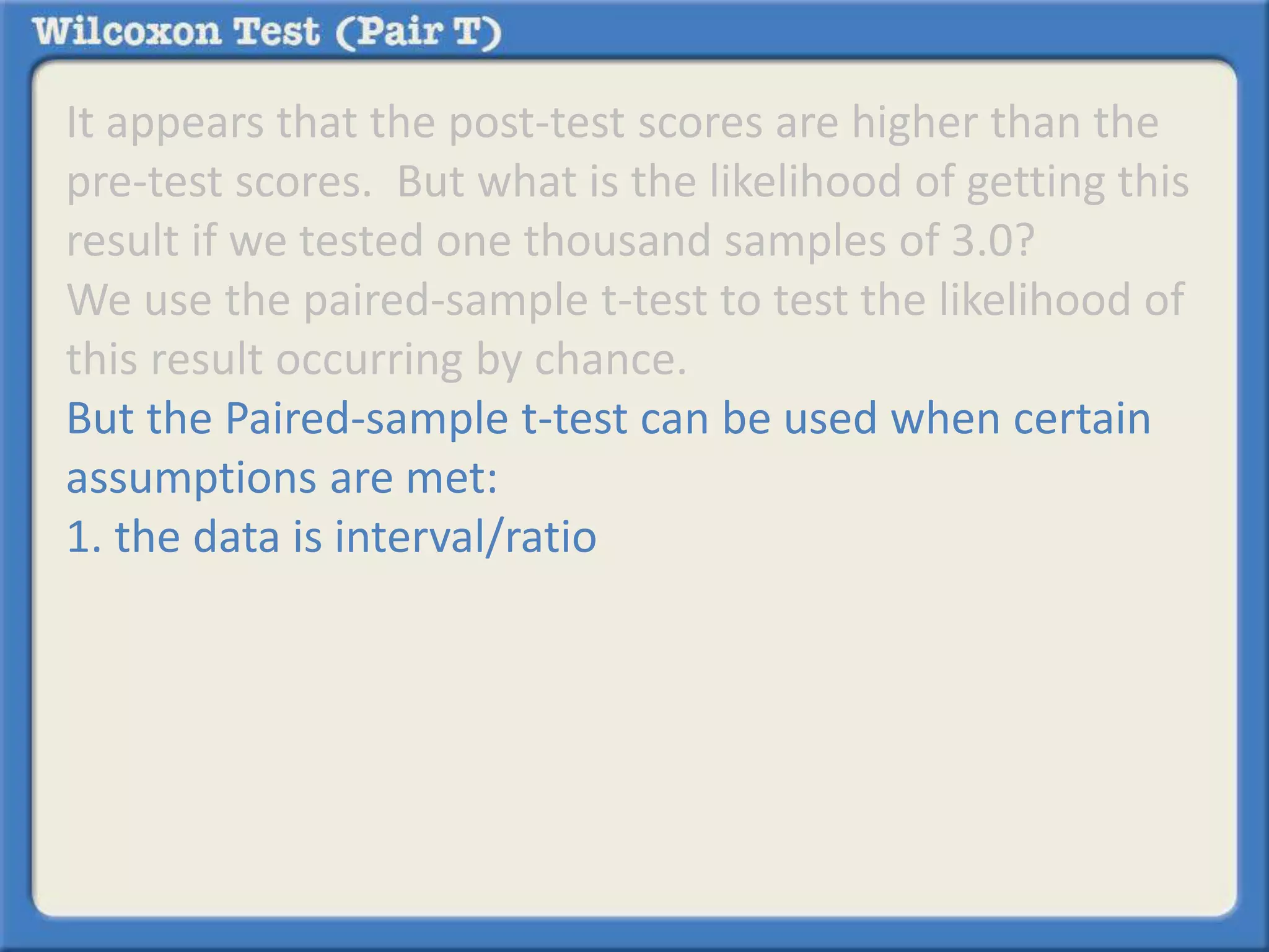 It appears that the post-test scores are higher than the 
pre-test scores. But what is the likelihood of getting this 
result if we tested one thousand samples of 3.0? 
We use the paired-sample t-test to test the likelihood of 
this result occurring by chance. 
But the Paired-sample t-test can be used when certain 
assumptions are met: 
1. the data is interval/ratio 
 