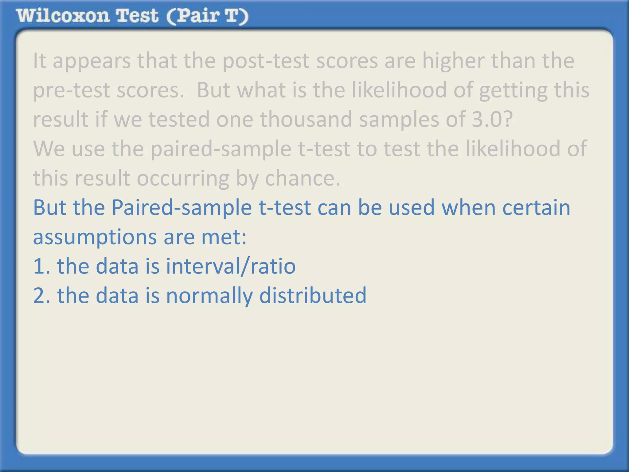 It appears that the post-test scores are higher than the 
pre-test scores. But what is the likelihood of getting this 
result if we tested one thousand samples of 3.0? 
We use the paired-sample t-test to test the likelihood of 
this result occurring by chance. 
But the Paired-sample t-test can be used when certain 
assumptions are met: 
1. the data is interval/ratio 
2. the data is normally distributed 
 