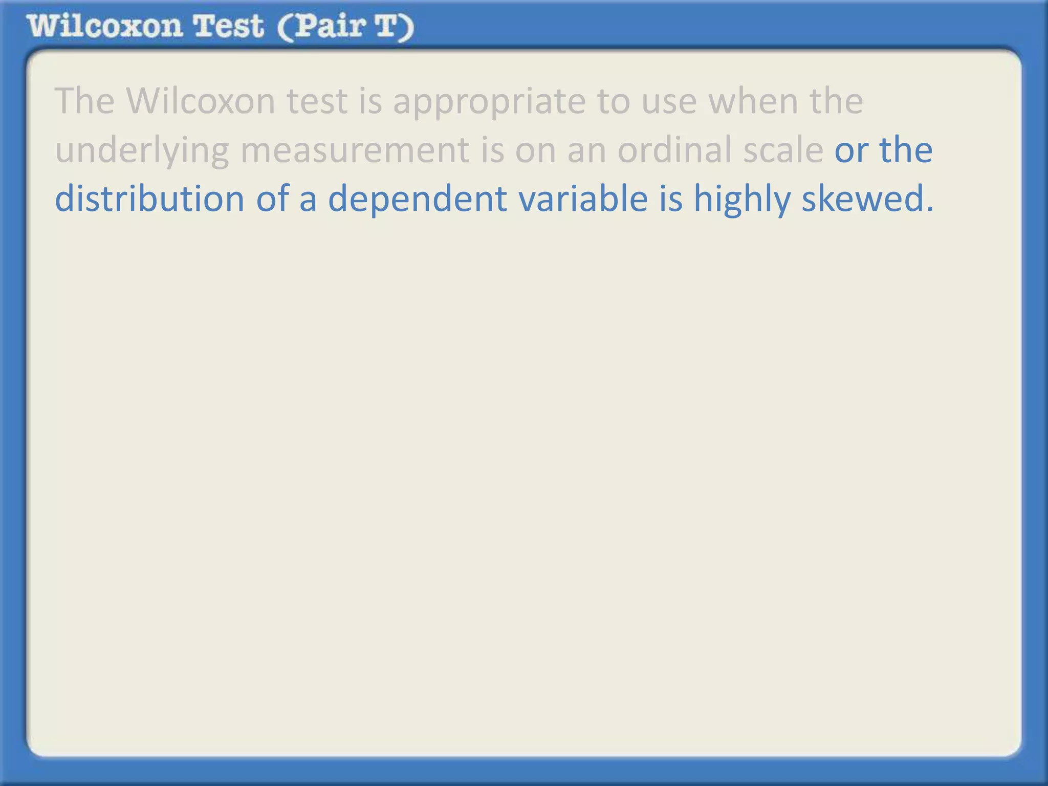 The Wilcoxon test is appropriate to use when the 
underlying measurement is on an ordinal scale or the 
distribution of a dependent variable is highly skewed. 
 