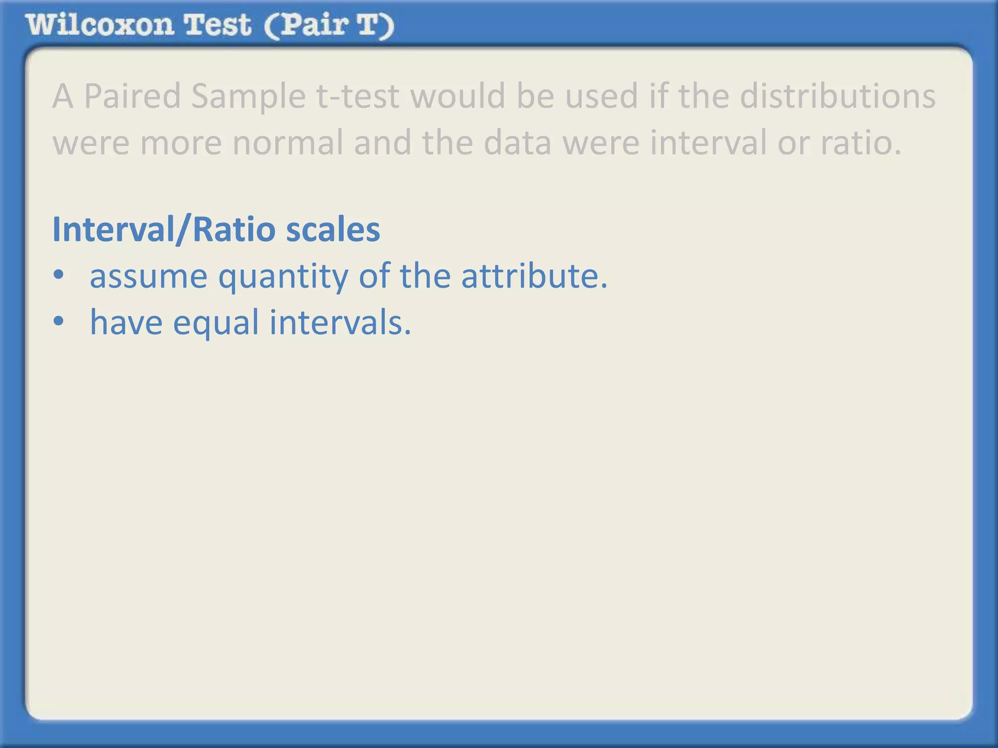 A Paired Sample t-test would be used if the distributions 
were more normal and the data were interval or ratio. 
Interval/Ratio scales 
• assume quantity of the attribute. 
• have equal intervals. 
 