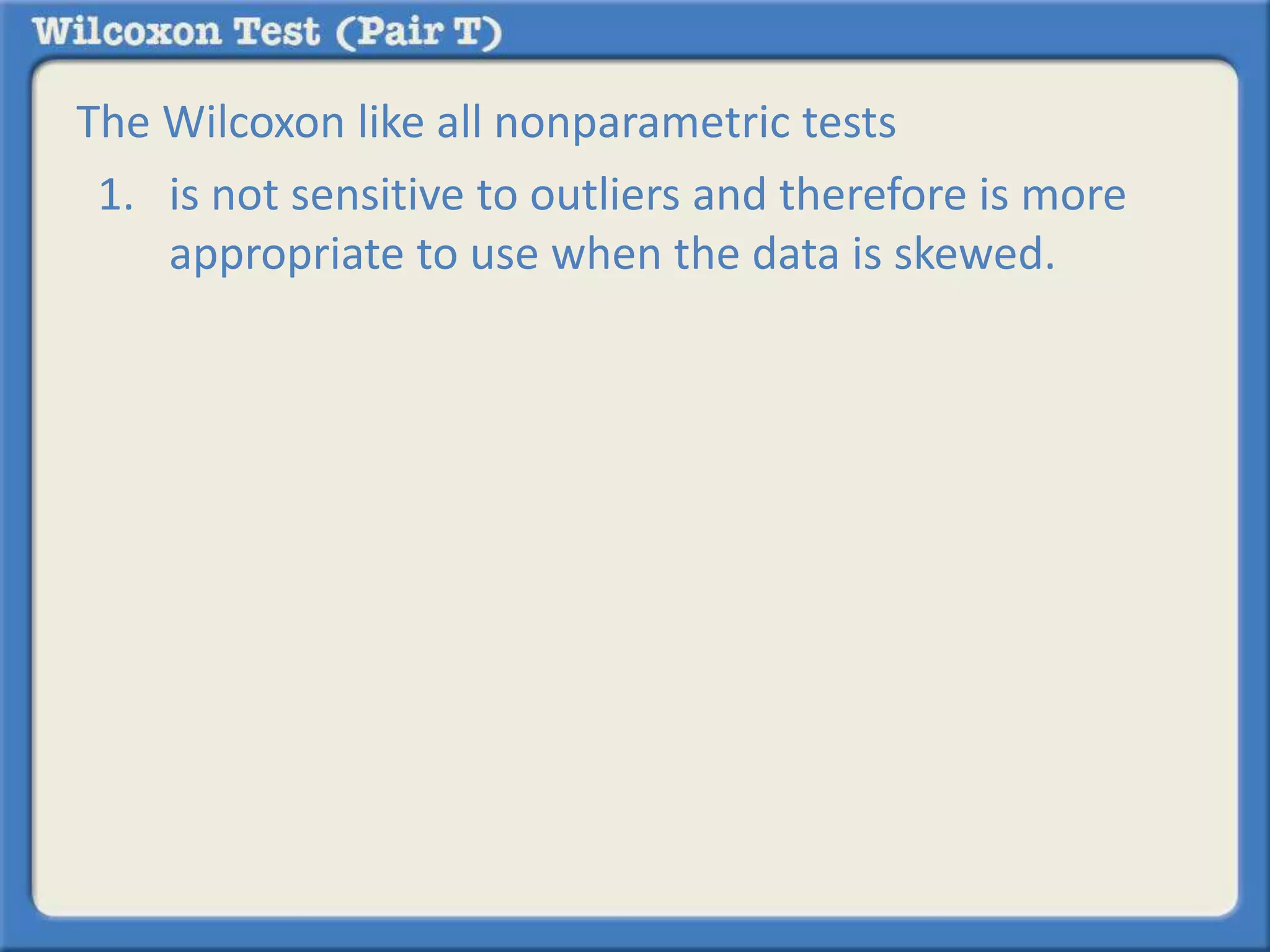 The Wilcoxon like all nonparametric tests 
1. is not sensitive to outliers and therefore is more 
appropriate to use when the data is skewed. 
 