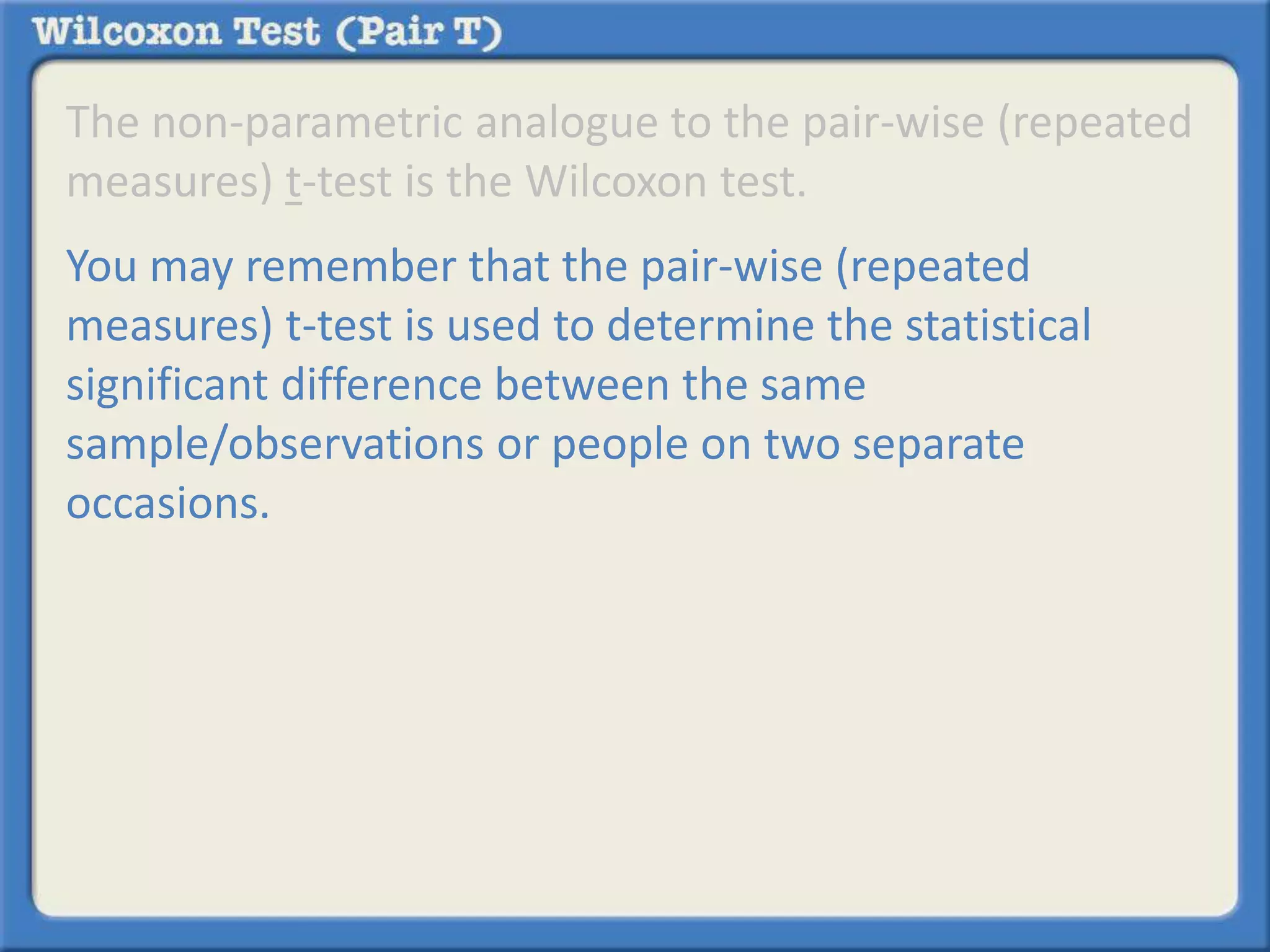 The non-parametric analogue to the pair-wise (repeated 
measures) t-test is the Wilcoxon test. 
You may remember that the pair-wise (repeated 
measures) t-test is used to determine the statistical 
significant difference between the same 
sample/observations or people on two separate 
occasions. 
 