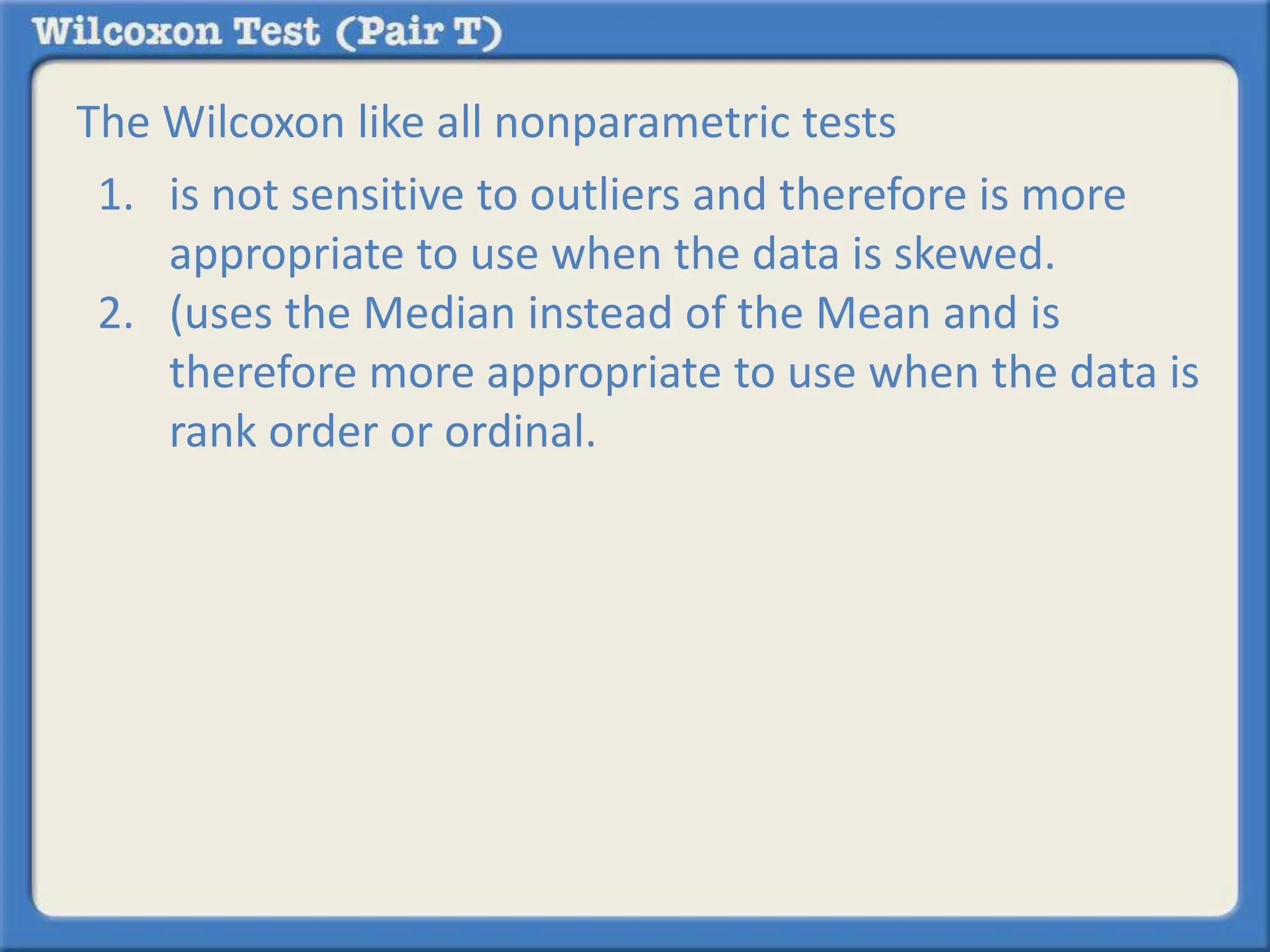 The Wilcoxon like all nonparametric tests 
1. is not sensitive to outliers and therefore is more 
appropriate to use when the data is skewed. 
2. (uses the Median instead of the Mean and is 
therefore more appropriate to use when the data is 
rank order or ordinal. 

