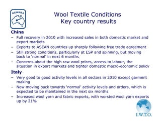 Wool Textile Conditions
                       Key country results
China
– Full recovery in 2010 with increased sales in both domestic market and
  export markets
– Exports to ASEAN countries up sharply following free trade agreement
– Still strong conditions, particularly at ESP and spinning, but moving
  back to ‘normal’ in next 6 months
– Concerns about the high raw wool prices, access to labour, the
  situation in export markets and tighter domestic macro-economic policy
Italy
– Very good to good activity levels in all sectors in 2010 except garment
  making
– Now moving back towards ‘normal’ activity levels and orders, which is
  expected to be maintained in the next six months
– Increased wool yarn and fabric exports, with worsted wool yarn exports
  up by 21%
 