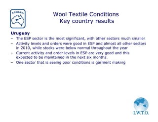 Wool Textile Conditions
                        Key country results

Uruguay
– The ESP sector is the most significant, with other sectors much smaller
– Activity levels and orders were good in ESP and almost all other sectors
  in 2010, while stocks were below normal throughout the year
– Current activity and order levels in ESP are very good and this
  expected to be maintained in the next six months.
– One sector that is seeing poor conditions is garment making
 