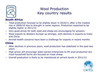 Wool Production
                             Key country results
South Africa
– Total production forecast to be slightly lower in 2010/11 after a the modest
  rise in 2009/10 due to drought in some regions. Production expected to be
  slightly higher in 2011/12
– Very good prices for both wool and sheep are encouraging for growers
– Wool exports to Western Europe up strongly, with declines in exports to India
  and China
– Animal health concerns have been a challenge for exports in recent months
China
– After declines in previous years, wool production has stabilised in the past two
  years
– High prices will encourage state-owned enterprises to lift wool production but
  most household farms are focused on meat sheep
– Overall production is likely to be maintained at current levels in 2011/12
 