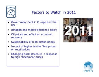 Factors to Watch in 2011

• Government debt in Europe and the
  US
• Inflation and macro-economic policy
• Oil prices and effect on economic
  recovery
• Sustainability of high cotton prices
• Impact of higher textile fibre prices
  on retail prices
• Changing flock structure in response
  to high sheepmeat prices
 