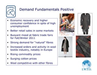 Demand Fundamentals Positive


• Economic recovery and higher
  consumer confidence in spite of high
  unemployment
• Better retail sales in some markets
• Buoyant mood at fabric trade fairs
  for Fall/Winter 2011
• Strong demand for “natural” fibres
• Increased orders and activity in wool
  textile industry, notably in Europe
• Rising commodity prices
• Surging cotton prices
• Wool competitive with other fibres
 